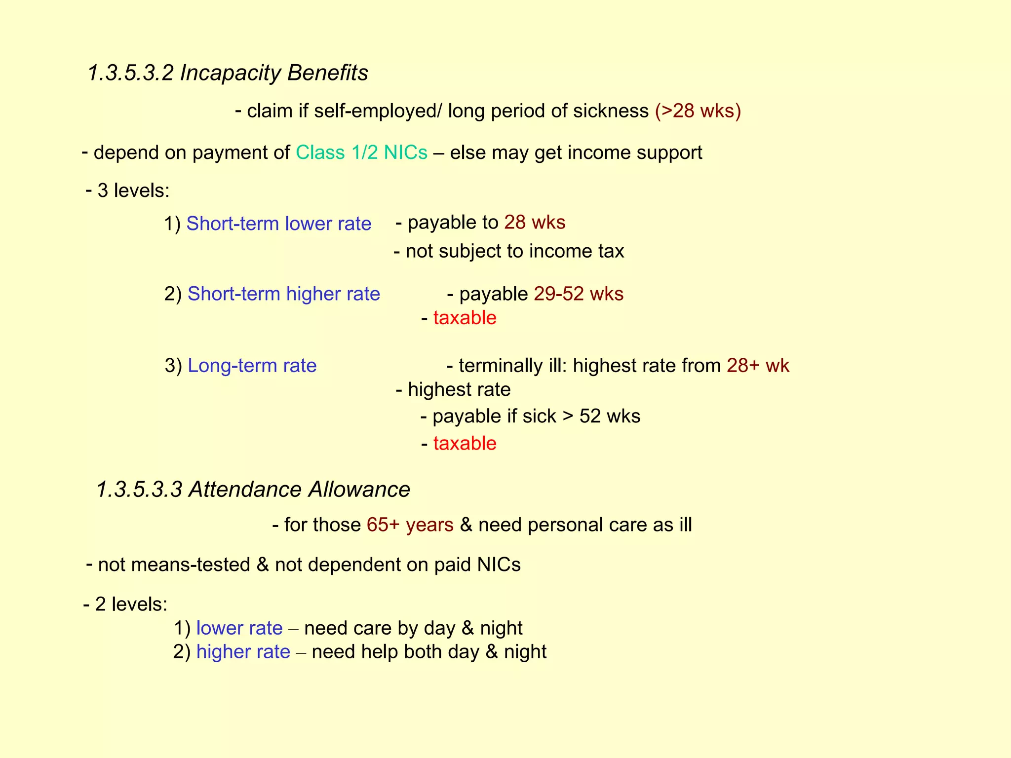 1.3.5.3.2 Incapacity Benefits
                     - claim if self-employed/ long period of sickness (>28 wks)

- depend on payment of Class 1/2 NICs – else may get income support
- 3 levels:
          1) Short-term lower rate     - payable to 28 wks
                                       - not subject to income tax

          2) Short-term higher rate           - payable 29-52 wks
                                          - taxable

          3) Long-term rate                    - terminally ill: highest rate from 28+ wk
                                       - highest rate
                                          - payable if sick > 52 wks
                                           - taxable

 1.3.5.3.3 Attendance Allowance
                         - for those 65+ years & need personal care as ill
- not means-tested & not dependent on paid NICs

- 2 levels:
              1) lower rate – need care by day & night
              2) higher rate – need help both day & night
 