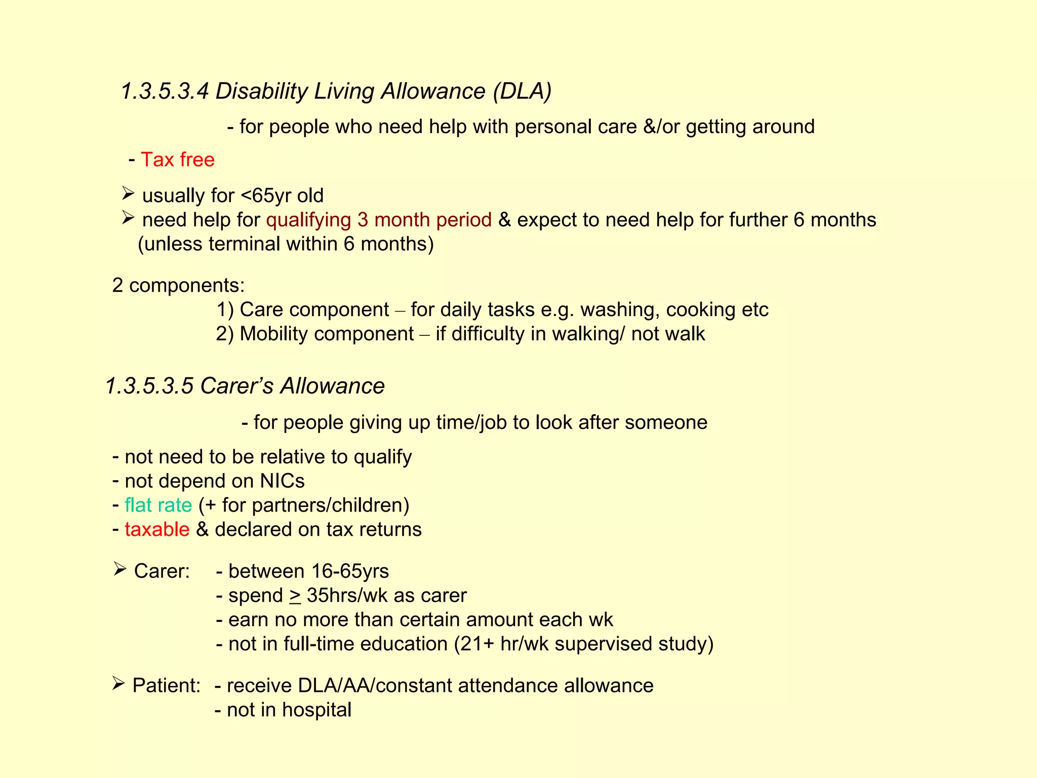 1.3.5.3.4 Disability Living Allowance (DLA)
                - for people who need help with personal care &/or getting around
  - Tax free
  usually for <65yr old
  need help for qualifying 3 month period & expect to need help for further 6 months
  (unless terminal within 6 months)

2 components:
         1) Care component – for daily tasks e.g. washing, cooking etc
         2) Mobility component – if difficulty in walking/ not walk

1.3.5.3.5 Carer’s Allowance
                 - for people giving up time/job to look after someone
- not need to be relative to qualify
- not depend on NICs
- flat rate (+ for partners/children)
- taxable & declared on tax returns

 Carer:       - between 16-65yrs
               - spend > 35hrs/wk as carer
               - earn no more than certain amount each wk
               - not in full-time education (21+ hr/wk supervised study)
 Patient: - receive DLA/AA/constant attendance allowance
           - not in hospital
 
