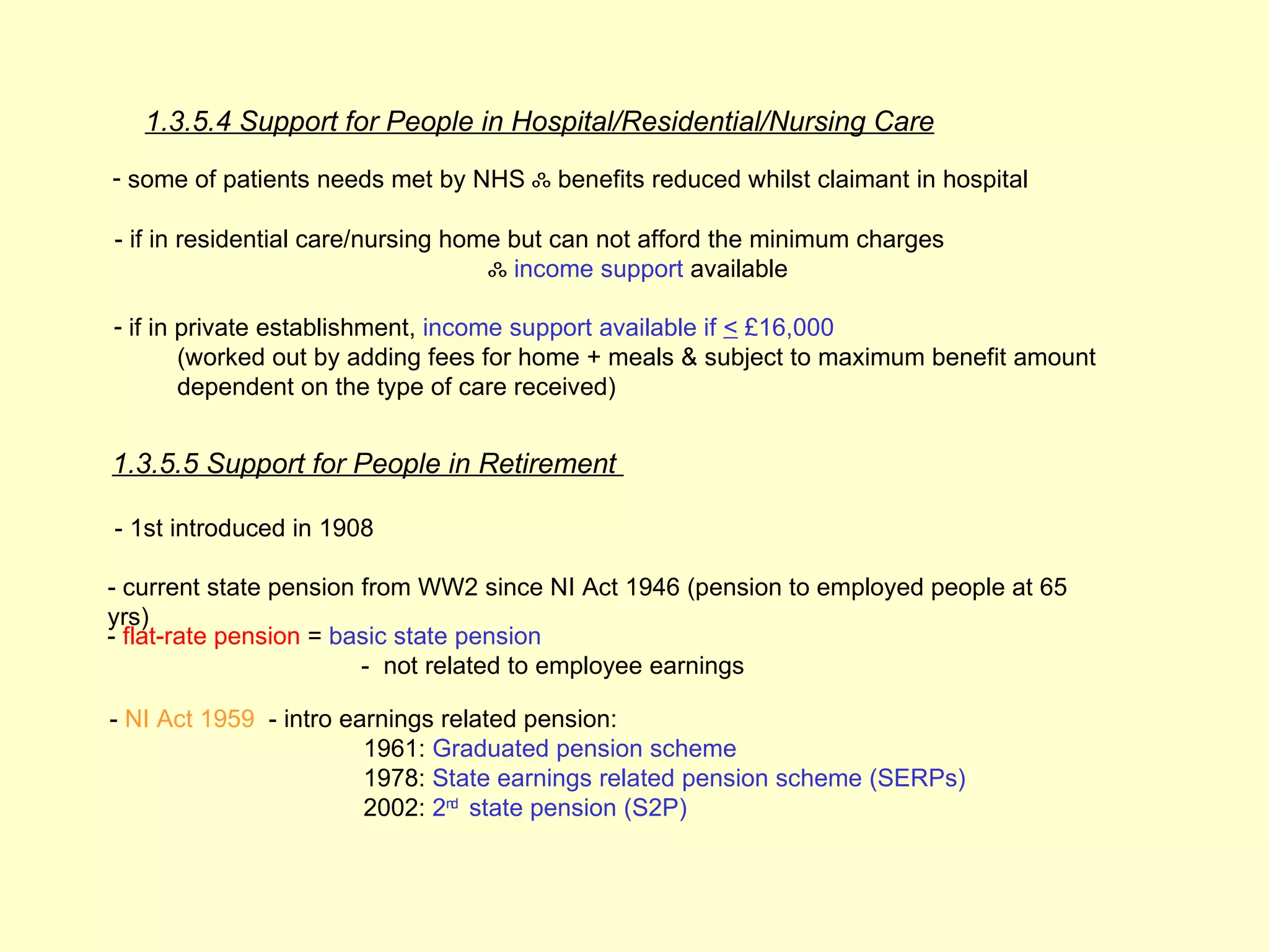 1.3.5.4 Support for People in Hospital/Residential/Nursing Care
- some of patients needs met by NHS ஃ benefits reduced whilst claimant in hospital

- if in residential care/nursing home but can not afford the minimum charges
                                    ஃ income support available

- if in private establishment, income support available if < £16,000
        (worked out by adding fees for home + meals & subject to maximum benefit amount
        dependent on the type of care received)


1.3.5.5 Support for People in Retirement

- 1st introduced in 1908

- current state pension from WW2 since NI Act 1946 (pension to employed people at 65
yrs)
- flat-rate pension = basic state pension
                        - not related to employee earnings

- NI Act 1959 - intro earnings related pension:
                        1961: Graduated pension scheme
                        1978: State earnings related pension scheme (SERPs)
                        2002: 2nd state pension (S2P)
 