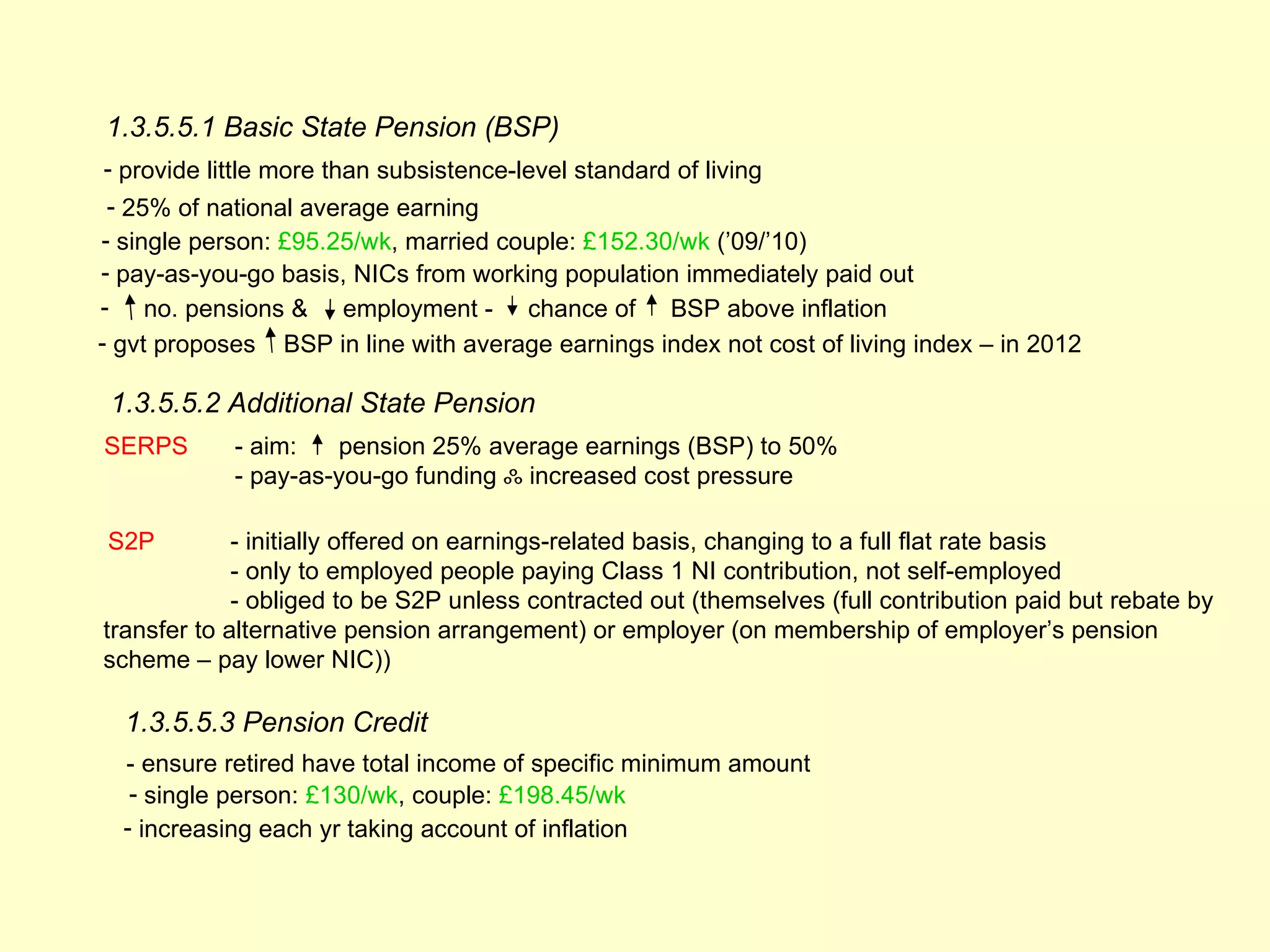 1.3.5.5.1 Basic State Pension (BSP)
- provide little more than subsistence-level standard of living
 - 25% of national average earning
- single person: £95.25/wk, married couple: £152.30/wk (’09/’10)
- pay-as-you-go basis, NICs from working population immediately paid out
- no. pensions & employment - chance of BSP above inflation
- gvt proposes BSP in line with average earnings index not cost of living index – in 2012

 1.3.5.5.2 Additional State Pension
SERPS       - aim:   pension 25% average earnings (BSP) to 50%
            - pay-as-you-go funding ஃ increased cost pressure

S2P          - initially offered on earnings-related basis, changing to a full flat rate basis
             - only to employed people paying Class 1 NI contribution, not self-employed
             - obliged to be S2P unless contracted out (themselves (full contribution paid but rebate by
transfer to alternative pension arrangement) or employer (on membership of employer’s pension
scheme – pay lower NIC))

  1.3.5.5.3 Pension Credit
  - ensure retired have total income of specific minimum amount
   - single person: £130/wk, couple: £198.45/wk
  - increasing each yr taking account of inflation
 