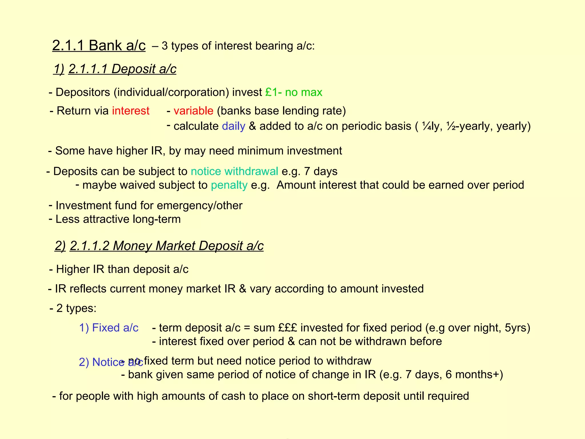 2.1.1 Bank a/c         – 3 types of interest bearing a/c:

 1) 2.1.1.1 Deposit a/c
- Depositors (individual/corporation) invest £1- no max
- Return via interest      - variable (banks base lending rate)
                           - calculate daily & added to a/c on periodic basis ( ¼ly, ½-yearly, yearly)

- Some have higher IR, by may need minimum investment
- Deposits can be subject to notice withdrawal e.g. 7 days
     - maybe waived subject to penalty e.g. Amount interest that could be earned over period
- Investment fund for emergency/other
- Less attractive long-term

 2) 2.1.1.2 Money Market Deposit a/c
- Higher IR than deposit a/c
- IR reflects current money market IR & vary according to amount invested
- 2 types:
      1) Fixed a/c      - term deposit a/c = sum £££ invested for fixed period (e.g over night, 5yrs)
                        - interest fixed over period & can not be withdrawn before
      2) Notice a/c fixed term but need notice period to withdraw
              - no
              - bank given same period of notice of change in IR (e.g. 7 days, 6 months+)
 - for people with high amounts of cash to place on short-term deposit until required
 