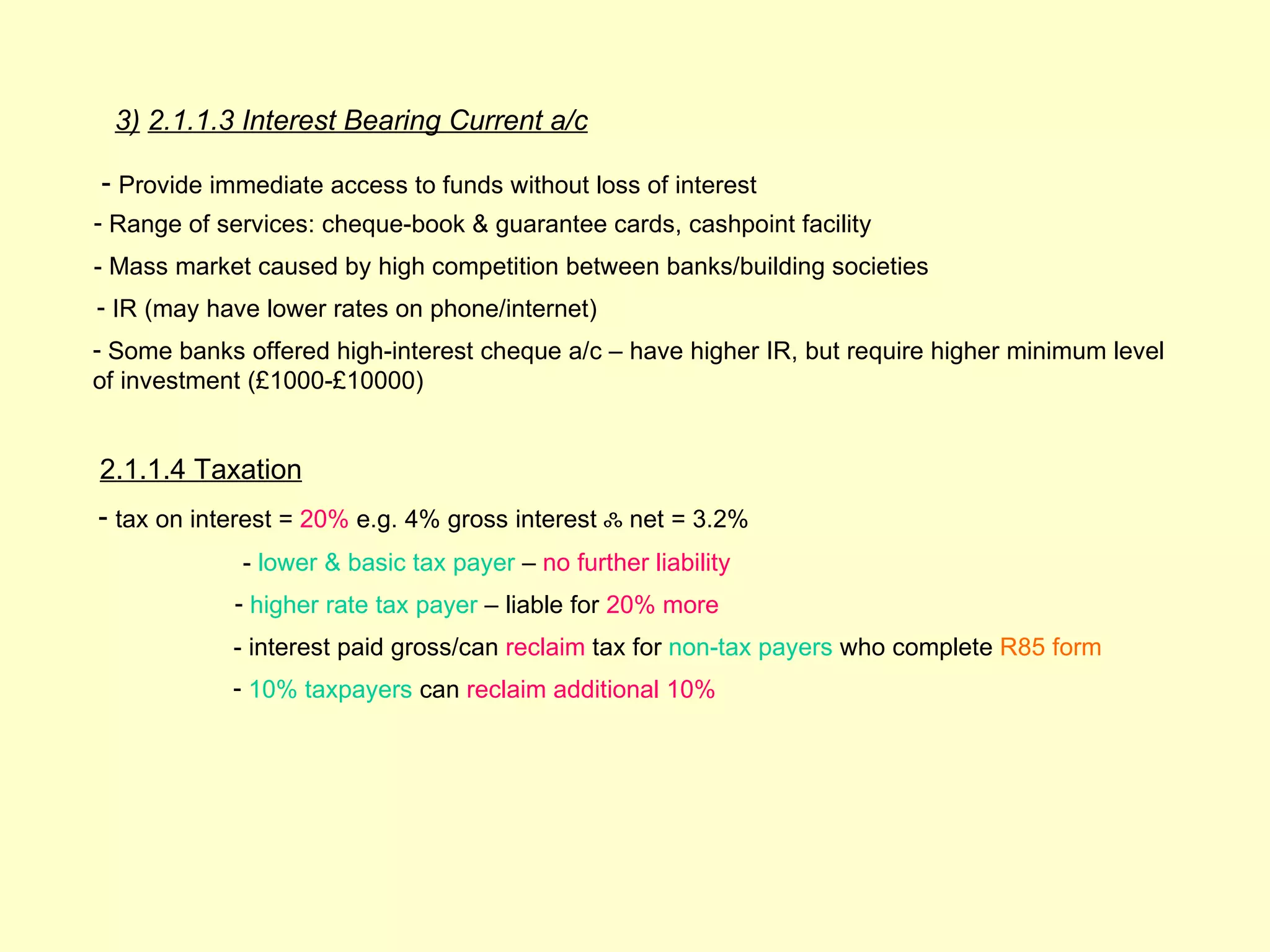 3) 2.1.1.3 Interest Bearing Current a/c

- Provide immediate access to funds without loss of interest
- Range of services: cheque-book & guarantee cards, cashpoint facility
- Mass market caused by high competition between banks/building societies
- IR (may have lower rates on phone/internet)
- Some banks offered high-interest cheque a/c – have higher IR, but require higher minimum level
of investment (£1000-£10000)


2.1.1.4 Taxation
- tax on interest = 20% e.g. 4% gross interest ஃ net = 3.2%
             - lower & basic tax payer – no further liability
            - higher rate tax payer – liable for 20% more
            - interest paid gross/can reclaim tax for non-tax payers who complete R85 form
            - 10% taxpayers can reclaim additional 10%
 