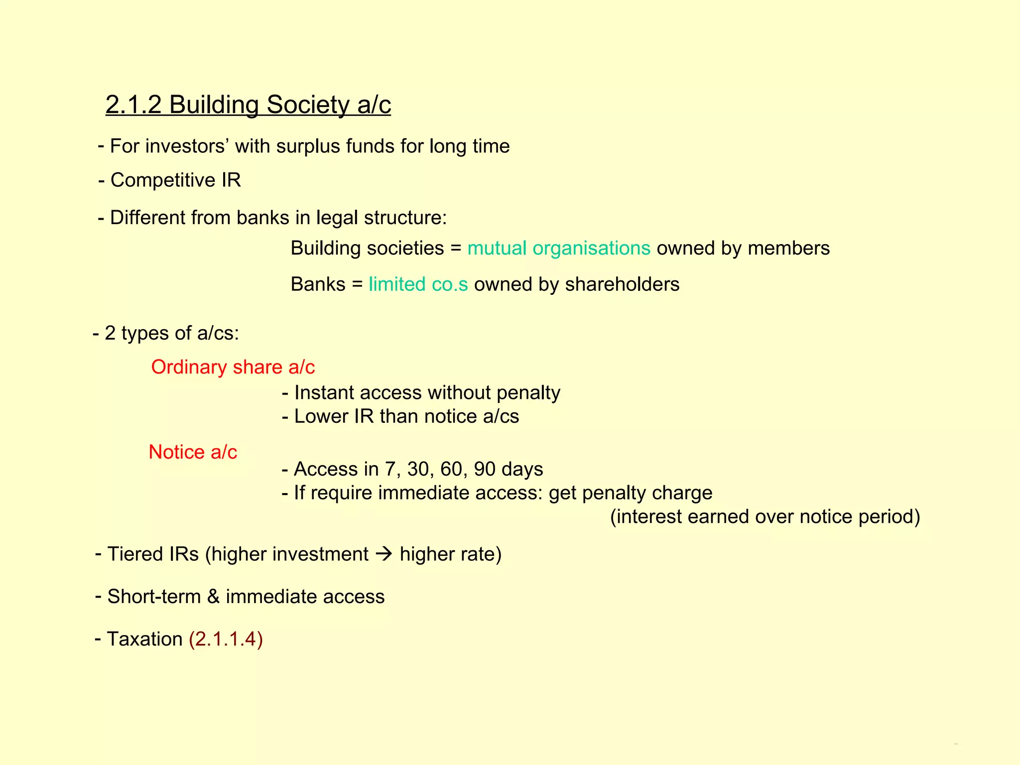 2.1.2 Building Society a/c
- For investors’ with surplus funds for long time
- Competitive IR
- Different from banks in legal structure:
                        Building societies = mutual organisations owned by members
                        Banks = limited co.s owned by shareholders

- 2 types of a/cs:
       Ordinary share a/c
                     - Instant access without penalty
                     - Lower IR than notice a/cs
      Notice a/c
                       - Access in 7, 30, 60, 90 days
                       - If require immediate access: get penalty charge
                                                             (interest earned over notice period)
- Tiered IRs (higher investment  higher rate)

- Short-term & immediate access

- Taxation (2.1.1.4)




                                                                                                    2.1.2
 