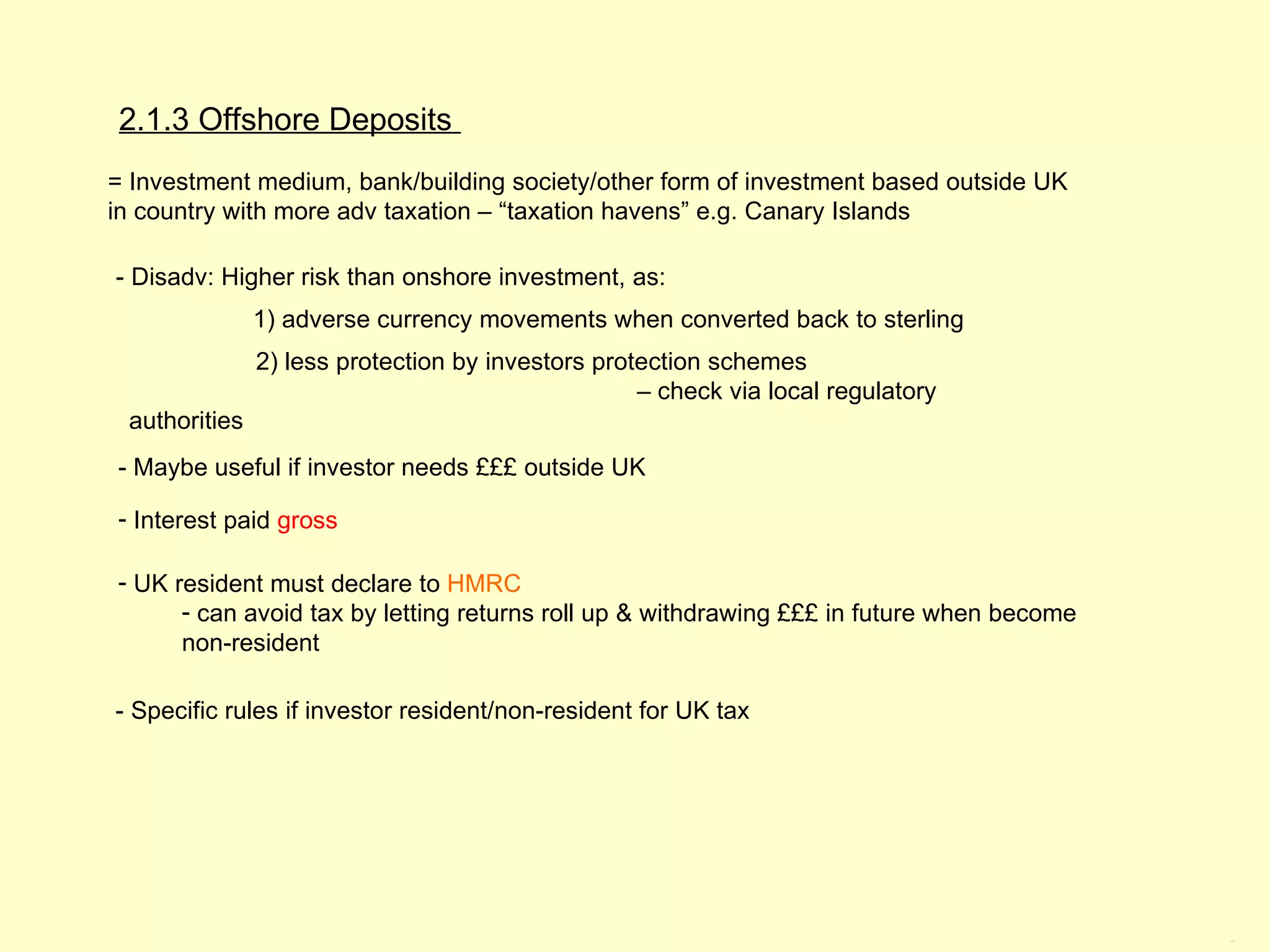 2.1.3 Offshore Deposits
= Investment medium, bank/building society/other form of investment based outside UK
in country with more adv taxation – “taxation havens” e.g. Canary Islands

- Disadv: Higher risk than onshore investment, as:
               1) adverse currency movements when converted back to sterling
               2) less protection by investors protection schemes
                                                   – check via local regulatory
 authorities
- Maybe useful if investor needs £££ outside UK

- Interest paid gross

- UK resident must declare to HMRC
      - can avoid tax by letting returns roll up & withdrawing £££ in future when become
      non-resident

- Specific rules if investor resident/non-resident for UK tax




                                                                                           2.1.3
 
