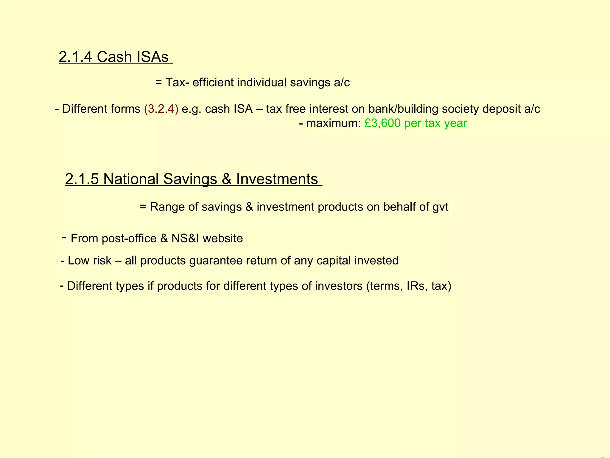 2.1.4 Cash ISAs
                   = Tax- efficient individual savings a/c

- Different forms (3.2.4) e.g. cash ISA – tax free interest on bank/building society deposit a/c
                                                 - maximum: £3,600 per tax year



 2.1.5 National Savings & Investments
                = Range of savings & investment products on behalf of gvt

 - From post-office & NS&I website
 - Low risk – all products guarantee return of any capital invested

- Different types if products for different types of investors (terms, IRs, tax)




                                                                                                   2.1.4 &
 