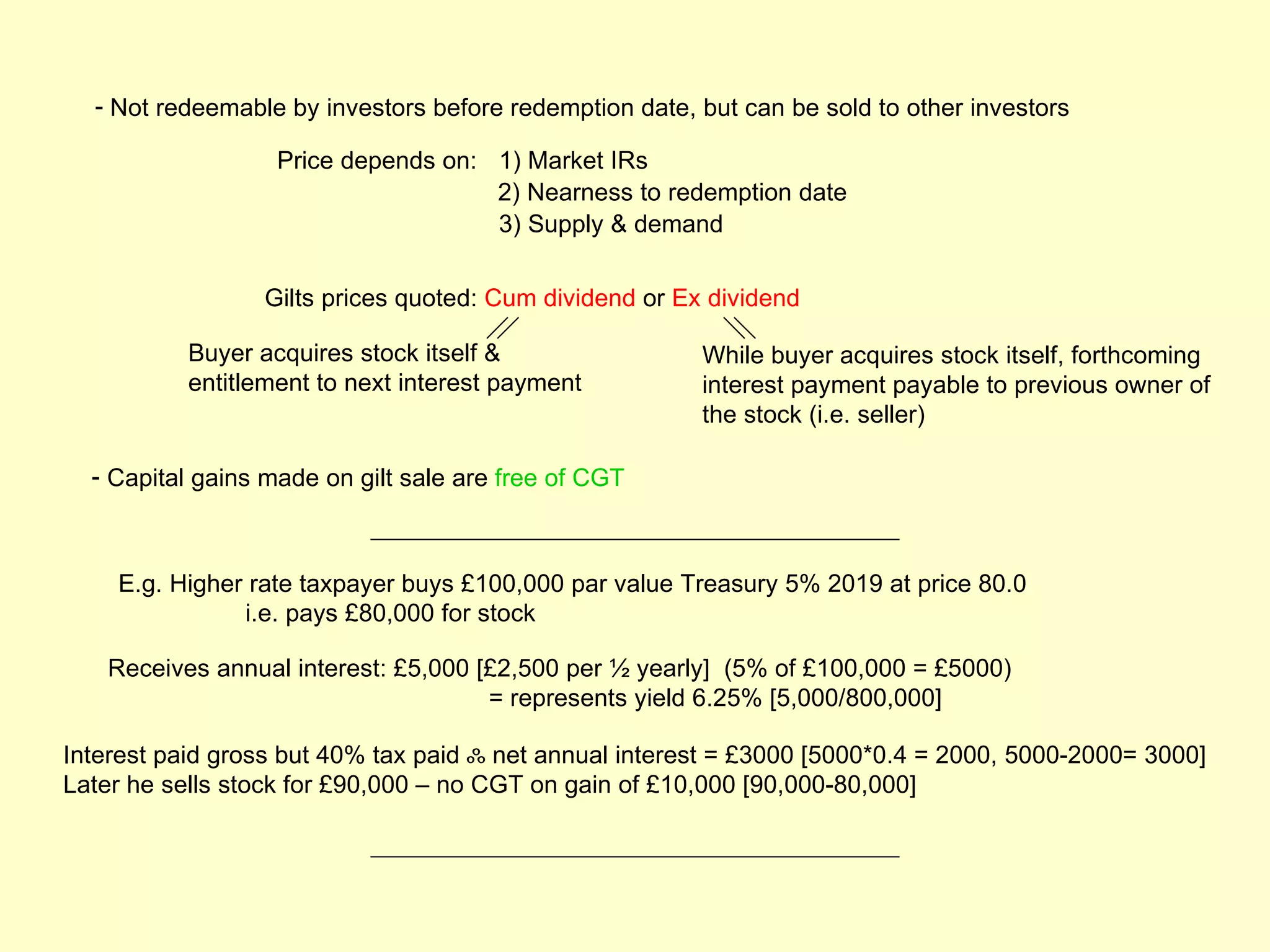 - Not redeemable by investors before redemption date, but can be sold to other investors

                   Price depends on: 1) Market IRs
                                     2) Nearness to redemption date
                                     3) Supply & demand


                 Gilts prices quoted: Cum dividend or Ex dividend

           Buyer acquires stock itself &                While buyer acquires stock itself, forthcoming
           entitlement to next interest payment         interest payment payable to previous owner of
                                                        the stock (i.e. seller)

  - Capital gains made on gilt sale are free of CGT



    E.g. Higher rate taxpayer buys £100,000 par value Treasury 5% 2019 at price 80.0
               i.e. pays £80,000 for stock

   Receives annual interest: £5,000 [£2,500 per ½ yearly] (5% of £100,000 = £5000)
                                     = represents yield 6.25% [5,000/800,000]

Interest paid gross but 40% tax paid ஃ net annual interest = £3000 [5000*0.4 = 2000, 5000-2000= 3000]
Later he sells stock for £90,000 – no CGT on gain of £10,000 [90,000-80,000]
 