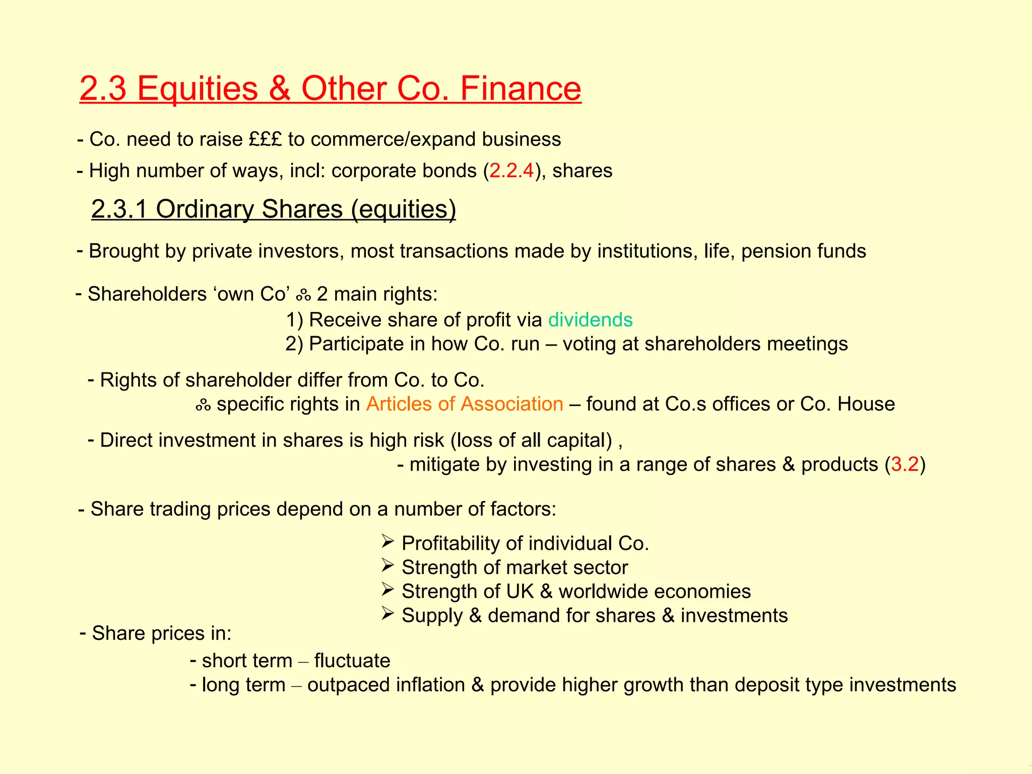 2.3 Equities & Other Co. Finance
- Co. need to raise £££ to commerce/expand business
- High number of ways, incl: corporate bonds (2.2.4), shares

 2.3.1 Ordinary Shares (equities)
- Brought by private investors, most transactions made by institutions, life, pension funds

- Shareholders ‘own Co’ ஃ 2 main rights:
                      1) Receive share of profit via dividends
                      2) Participate in how Co. run – voting at shareholders meetings
 - Rights of shareholder differ from Co. to Co.
              ஃ specific rights in Articles of Association – found at Co.s offices or Co. House
 - Direct investment in shares is high risk (loss of all capital) ,
                                     - mitigate by investing in a range of shares & products (3.2)

- Share trading prices depend on a number of factors:
                                    Profitability of individual Co.
                                    Strength of market sector
                                    Strength of UK & worldwide economies
                                    Supply & demand for shares & investments
- Share prices in:
             - short term – fluctuate
             - long term – outpaced inflation & provide higher growth than deposit type investments


                                                                                                      2.3, 2
 