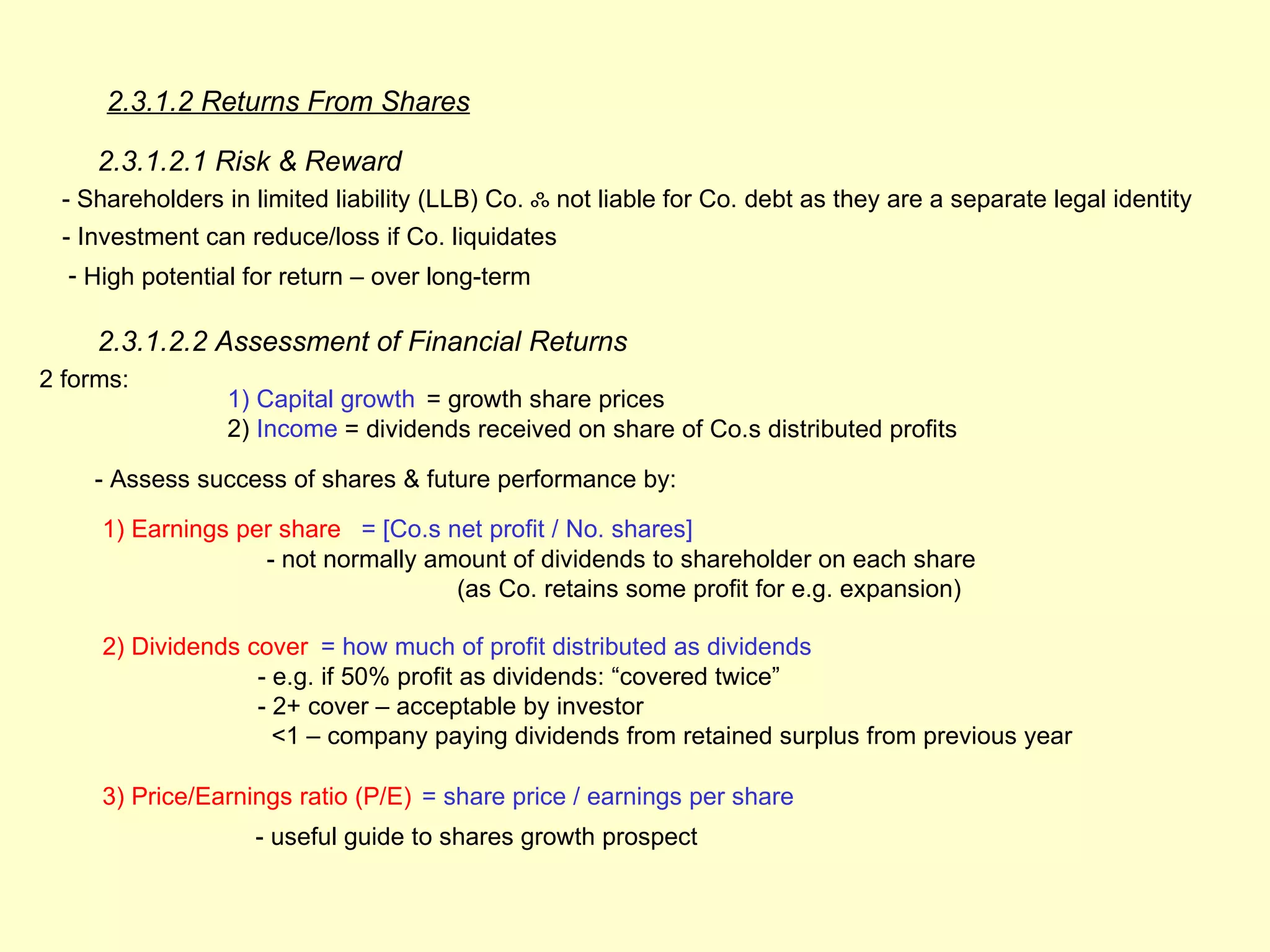 2.3.1.2 Returns From Shares

     2.3.1.2.1 Risk & Reward
  - Shareholders in limited liability (LLB) Co. ஃ not liable for Co. debt as they are a separate legal identity
  - Investment can reduce/loss if Co. liquidates
  - High potential for return – over long-term

     2.3.1.2.2 Assessment of Financial Returns
2 forms:
                 1) Capital growth = growth share prices
                 2) Income = dividends received on share of Co.s distributed profits

     - Assess success of shares & future performance by:

     1) Earnings per share = [Co.s net profit / No. shares]
                   - not normally amount of dividends to shareholder on each share
                                    (as Co. retains some profit for e.g. expansion)

     2) Dividends cover = how much of profit distributed as dividends
                   - e.g. if 50% profit as dividends: “covered twice”
                   - 2+ cover – acceptable by investor
                     <1 – company paying dividends from retained surplus from previous year

     3) Price/Earnings ratio (P/E) = share price / earnings per share
                    - useful guide to shares growth prospect
 