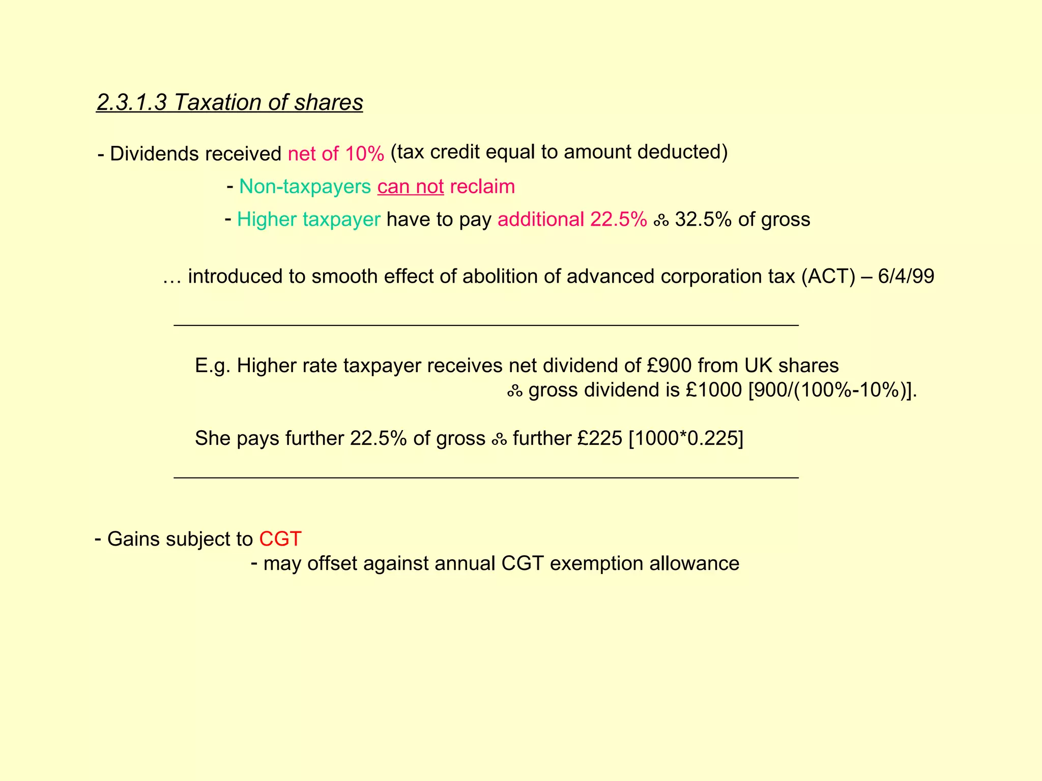 2.3.1.3 Taxation of shares

- Dividends received net of 10% (tax credit equal to amount deducted)
              - Non-taxpayers can not reclaim
             - Higher taxpayer have to pay additional 22.5% ஃ 32.5% of gross

       … introduced to smooth effect of abolition of advanced corporation tax (ACT) – 6/4/99



          E.g. Higher rate taxpayer receives net dividend of £900 from UK shares
                                             ஃ gross dividend is £1000 [900/(100%-10%)].

          She pays further 22.5% of gross ஃ further £225 [1000*0.225]



- Gains subject to CGT
                  - may offset against annual CGT exemption allowance
 
