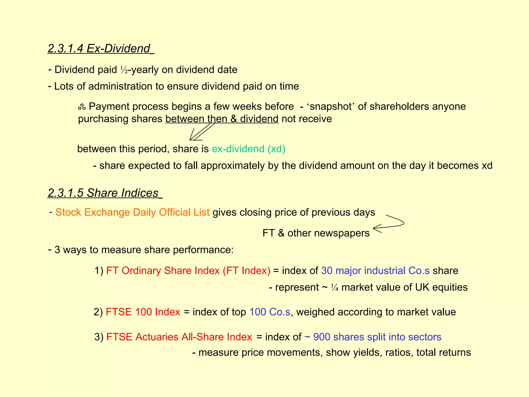 2.3.1.4 Ex-Dividend
- Dividend paid ½-yearly on dividend date
- Lots of administration to ensure dividend paid on time

      ஃ Payment process begins a few weeks before - ‘snapshot’ of shareholders anyone
      purchasing shares between then & dividend not receive

      between this period, share is ex-dividend (xd)
          - share expected to fall approximately by the dividend amount on the day it becomes xd

2.3.1.5 Share Indices
- Stock Exchange Daily Official List gives closing price of previous days

                                               FT & other newspapers
- 3 ways to measure share performance:

          1) FT Ordinary Share Index (FT Index) = index of 30 major industrial Co.s share
                                                 - represent ~ ¼ market value of UK equities

          2) FTSE 100 Index = index of top 100 Co.s, weighed according to market value

          3) FTSE Actuaries All-Share Index = index of ~ 900 shares split into sectors
                               - measure price movements, show yields, ratios, total returns
 