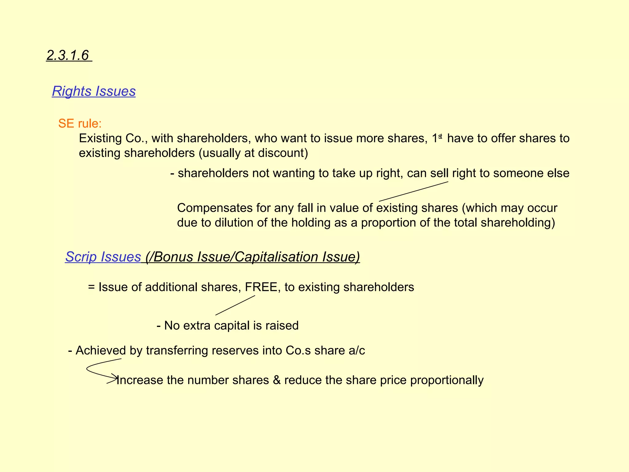 2.3.1.6

Rights Issues

  SE rule:
     Existing Co., with shareholders, who want to issue more shares, 1st have to offer shares to
     existing shareholders (usually at discount)
                      - shareholders not wanting to take up right, can sell right to someone else

                        Compensates for any fall in value of existing shares (which may occur
                        due to dilution of the holding as a proportion of the total shareholding)

   Scrip Issues (/Bonus Issue/Capitalisation Issue)

       = Issue of additional shares, FREE, to existing shareholders


                    - No extra capital is raised

   - Achieved by transferring reserves into Co.s share a/c

            Increase the number shares & reduce the share price proportionally
 