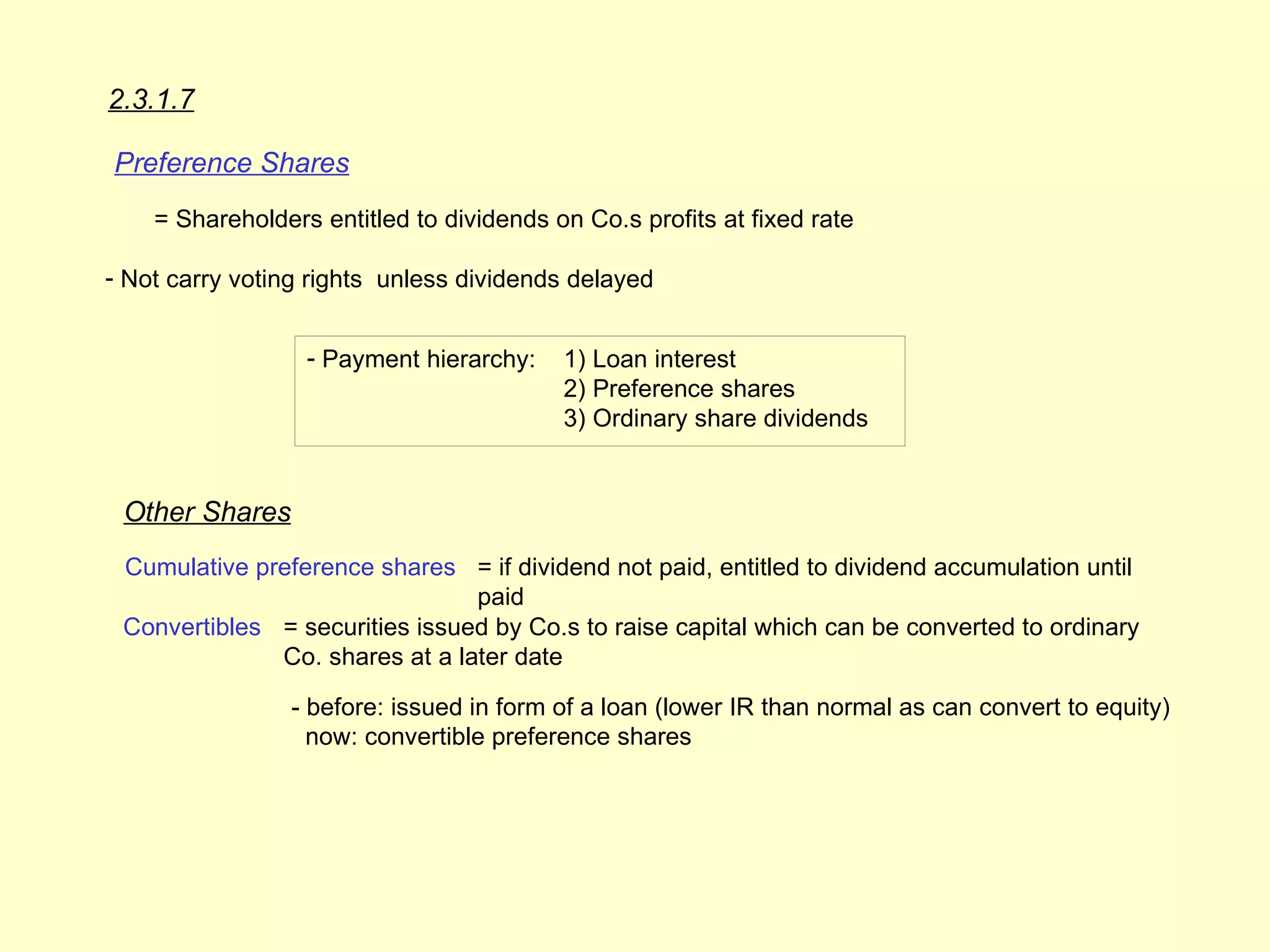 2.3.1.7

Preference Shares
    = Shareholders entitled to dividends on Co.s profits at fixed rate

- Not carry voting rights unless dividends delayed


                  - Payment hierarchy:    1) Loan interest
                                          2) Preference shares
                                          3) Ordinary share dividends


 Other Shares
 Cumulative preference shares = if dividend not paid, entitled to dividend accumulation until
                                paid
 Convertibles = securities issued by Co.s to raise capital which can be converted to ordinary
              Co. shares at a later date

                - before: issued in form of a loan (lower IR than normal as can convert to equity)
                  now: convertible preference shares
 