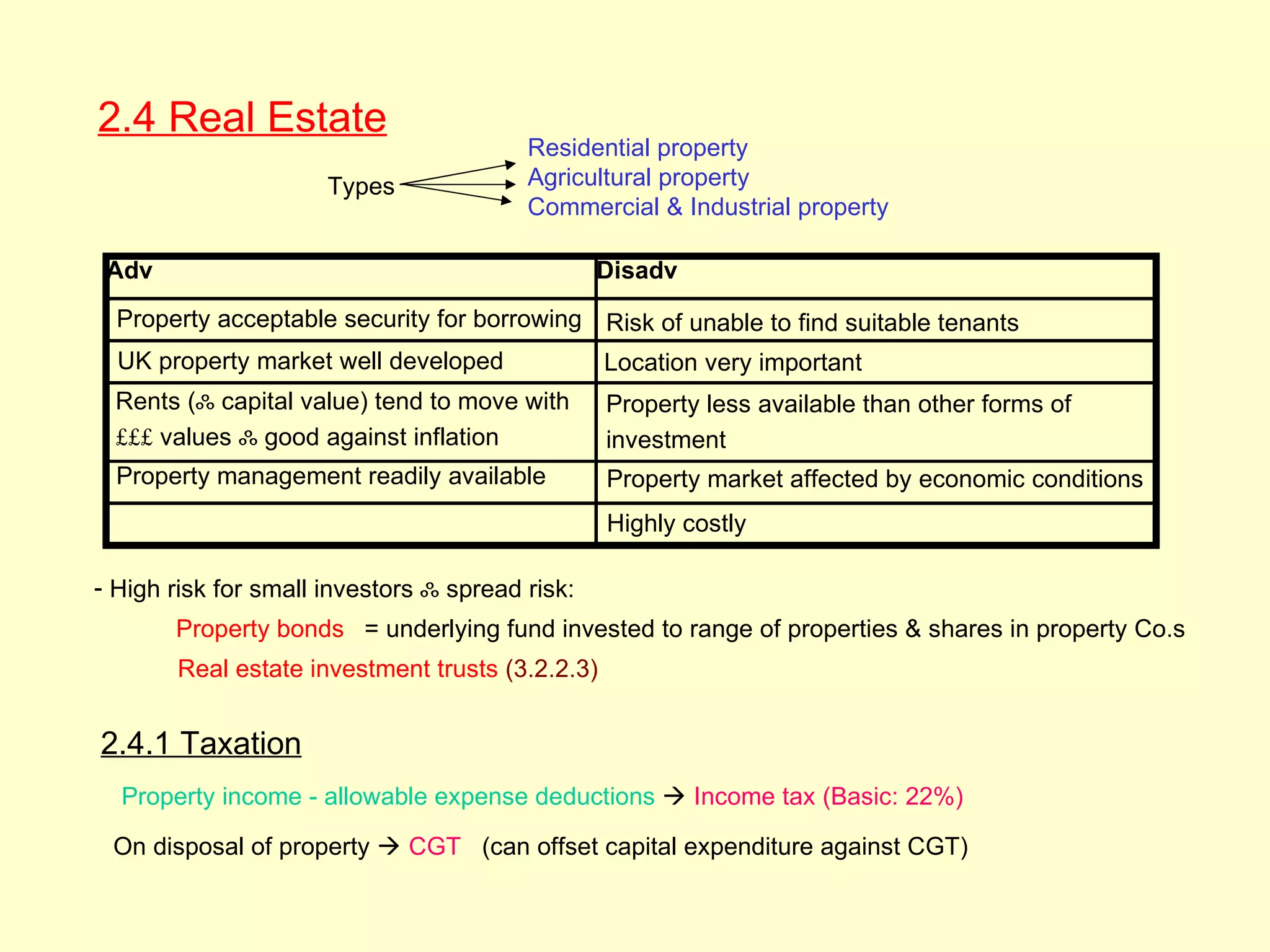 2.4 Real Estate
   2.4




                                         Residential property
                      Types              Agricultural property
                                         Commercial & Industrial property

 Adv                                             Disadv
  Property acceptable security for borrowing Risk of unable to find suitable tenants
  UK property market well developed                Location very important
  Rents (ஃ capital value) tend to move with        Property less available than other forms of
  £££ values ஃ good against inflation              investment
  Property management readily available            Property market affected by economic conditions
                                                   Highly costly

- High risk for small investors ஃ spread risk:
         Property bonds = underlying fund invested to range of properties & shares in property Co.s
         Real estate investment trusts (3.2.2.3)


2.4.1 Taxation
  Property income - allowable expense deductions  Income tax (Basic: 22%)

 On disposal of property  CGT (can offset capital expenditure against CGT)
 