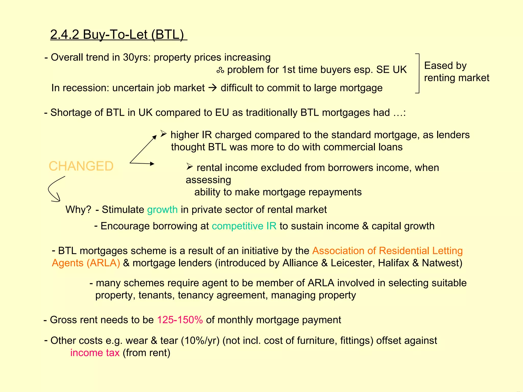 2.4.2 Buy-To-Let (BTL)
- Overall trend in 30yrs: property prices increasing
                                        ஃ problem for 1st time buyers esp. SE UK          Eased by
                                                                                          renting market
 In recession: uncertain job market  difficult to commit to large mortgage

- Shortage of BTL in UK compared to EU as traditionally BTL mortgages had …:

                            higher IR charged compared to the standard mortgage, as lenders
                             thought BTL was more to do with commercial loans
 CHANGED                          rental income excluded from borrowers income, when
                                 assessing
                                   ability to make mortgage repayments
     Why? - Stimulate growth in private sector of rental market
           - Encourage borrowing at competitive IR to sustain income & capital growth

 - BTL mortgages scheme is a result of an initiative by the Association of Residential Letting
 Agents (ARLA) & mortgage lenders (introduced by Alliance & Leicester, Halifax & Natwest)
          - many schemes require agent to be member of ARLA involved in selecting suitable
            property, tenants, tenancy agreement, managing property

- Gross rent needs to be 125-150% of monthly mortgage payment
- Other costs e.g. wear & tear (10%/yr) (not incl. cost of furniture, fittings) offset against
      income tax (from rent)
 