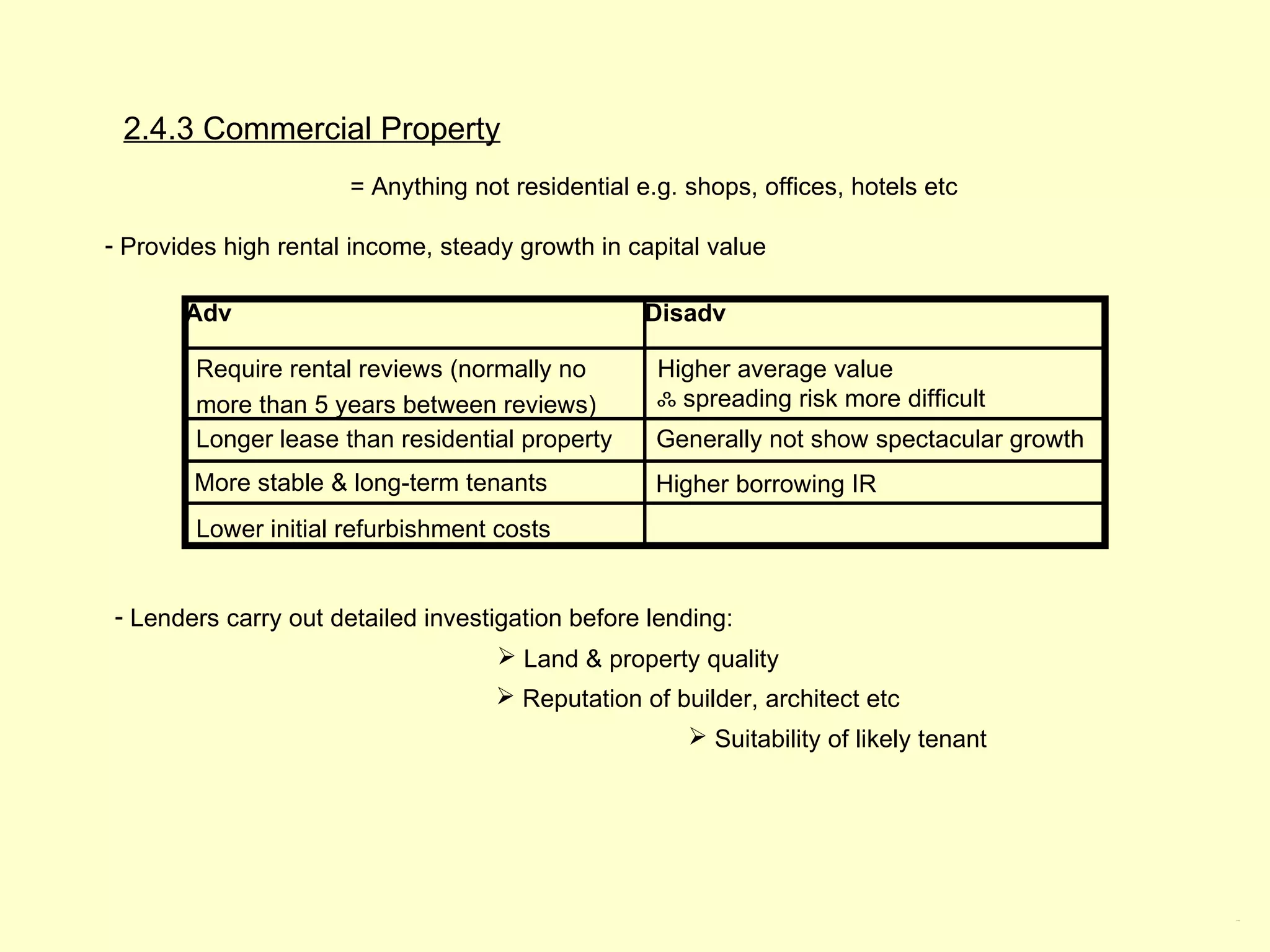 2.4.3 Commercial Property
                      = Anything not residential e.g. shops, offices, hotels etc

- Provides high rental income, steady growth in capital value

       Adv                                        Disadv

        Require rental reviews (normally no        Higher average value
        more than 5 years between reviews)         ஃ spreading risk more difficult
        Longer lease than residential property     Generally not show spectacular growth
        More stable & long-term tenants            Higher borrowing IR
        Lower initial refurbishment costs


- Lenders carry out detailed investigation before lending:
                                     Land & property quality
                                     Reputation of builder, architect etc
                                                       Suitability of likely tenant




                                                                                           2.4.3
 