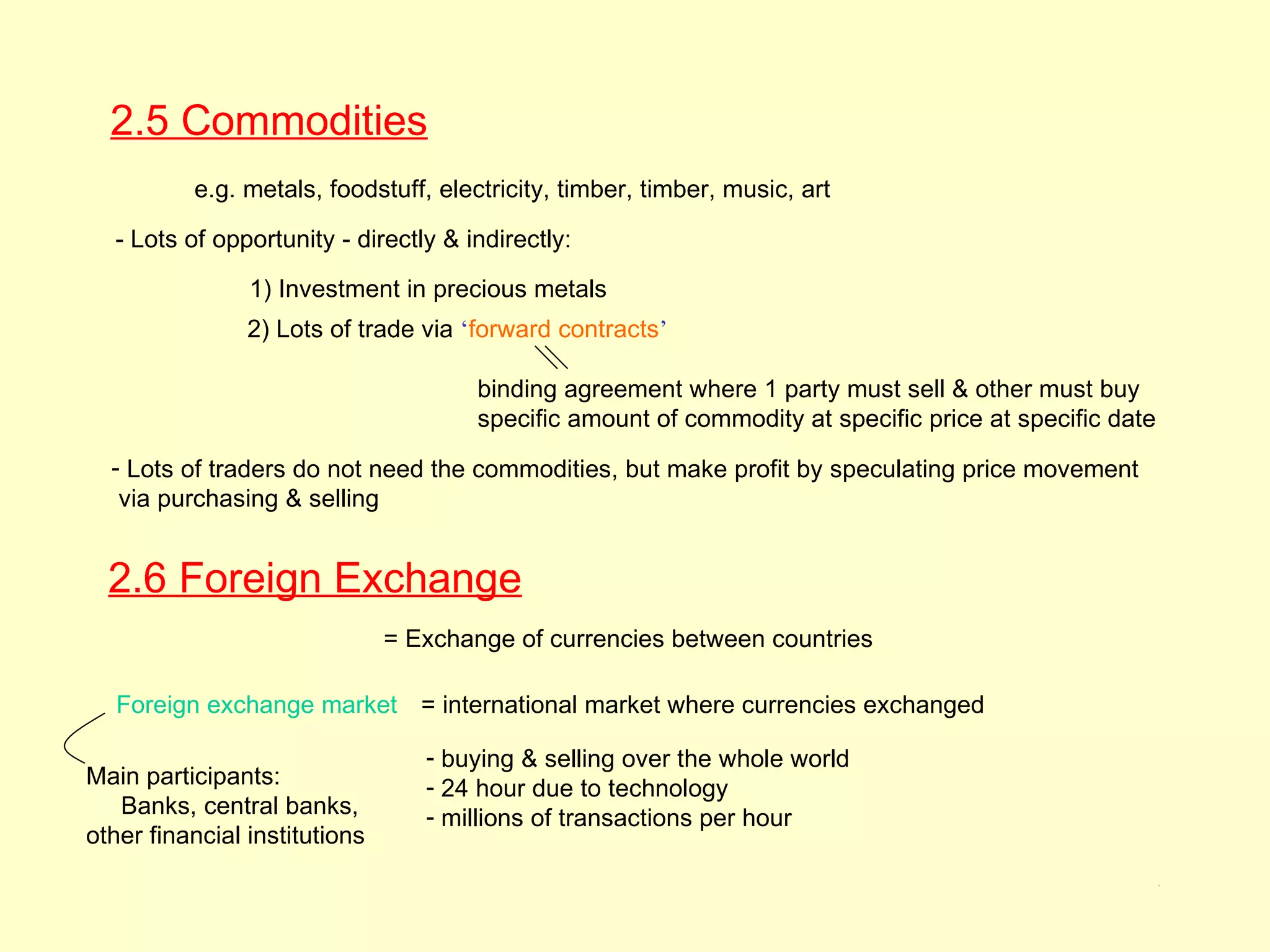 2.5 Commodities
          e.g. metals, foodstuff, electricity, timber, timber, music, art

  - Lots of opportunity - directly & indirectly:

                1) Investment in precious metals
                2) Lots of trade via ‘forward contracts’

                                       binding agreement where 1 party must sell & other must buy
                                       specific amount of commodity at specific price at specific date
  - Lots of traders do not need the commodities, but make profit by speculating price movement
   via purchasing & selling


  2.6 Foreign Exchange
                               = Exchange of currencies between countries

   Foreign exchange market = international market where currencies exchanged

                                  - buying & selling over the whole world
Main participants:                - 24 hour due to technology
   Banks, central banks,          - millions of transactions per hour
other financial institutions
                                                                                                         2.5
 