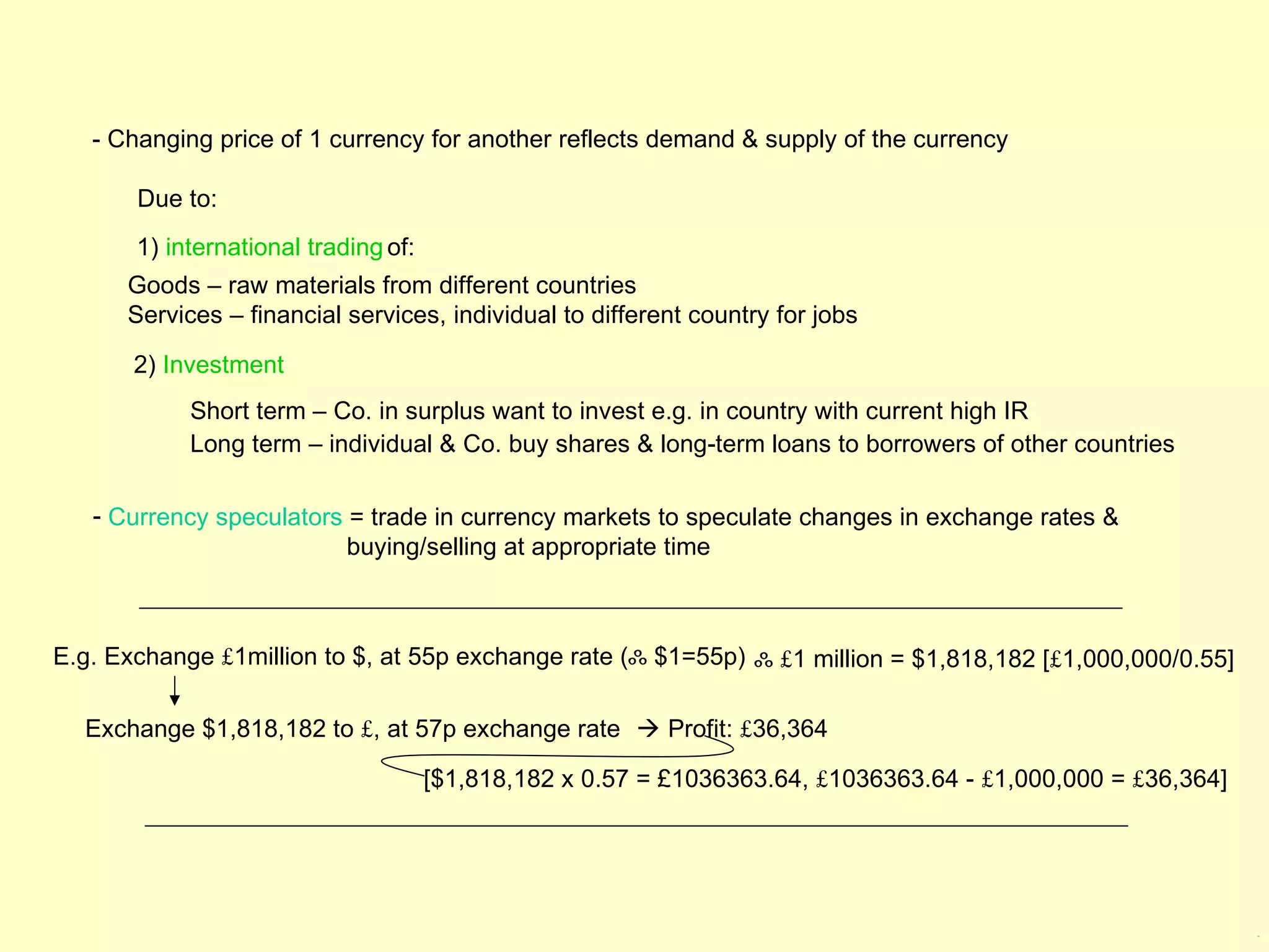 - Changing price of 1 currency for another reflects demand & supply of the currency

       Due to:
       1) international trading of:
      Goods – raw materials from different countries
      Services – financial services, individual to different country for jobs

       2) Investment
            Short term – Co. in surplus want to invest e.g. in country with current high IR
            Long term – individual & Co. buy shares & long-term loans to borrowers of other countries

   - Currency speculators = trade in currency markets to speculate changes in exchange rates &
                          buying/selling at appropriate time



E.g. Exchange £1million to $, at 55p exchange rate (ஃ $1=55p) ஃ £1 million = $1,818,182 [£1,000,000/0.55]

  Exchange $1,818,182 to £, at 57p exchange rate  Profit: £36,364

                                      [$1,818,182 x 0.57 = £1036363.64, £1036363.64 - £1,000,000 = £36,364]




                                                                                                              2.6
 
