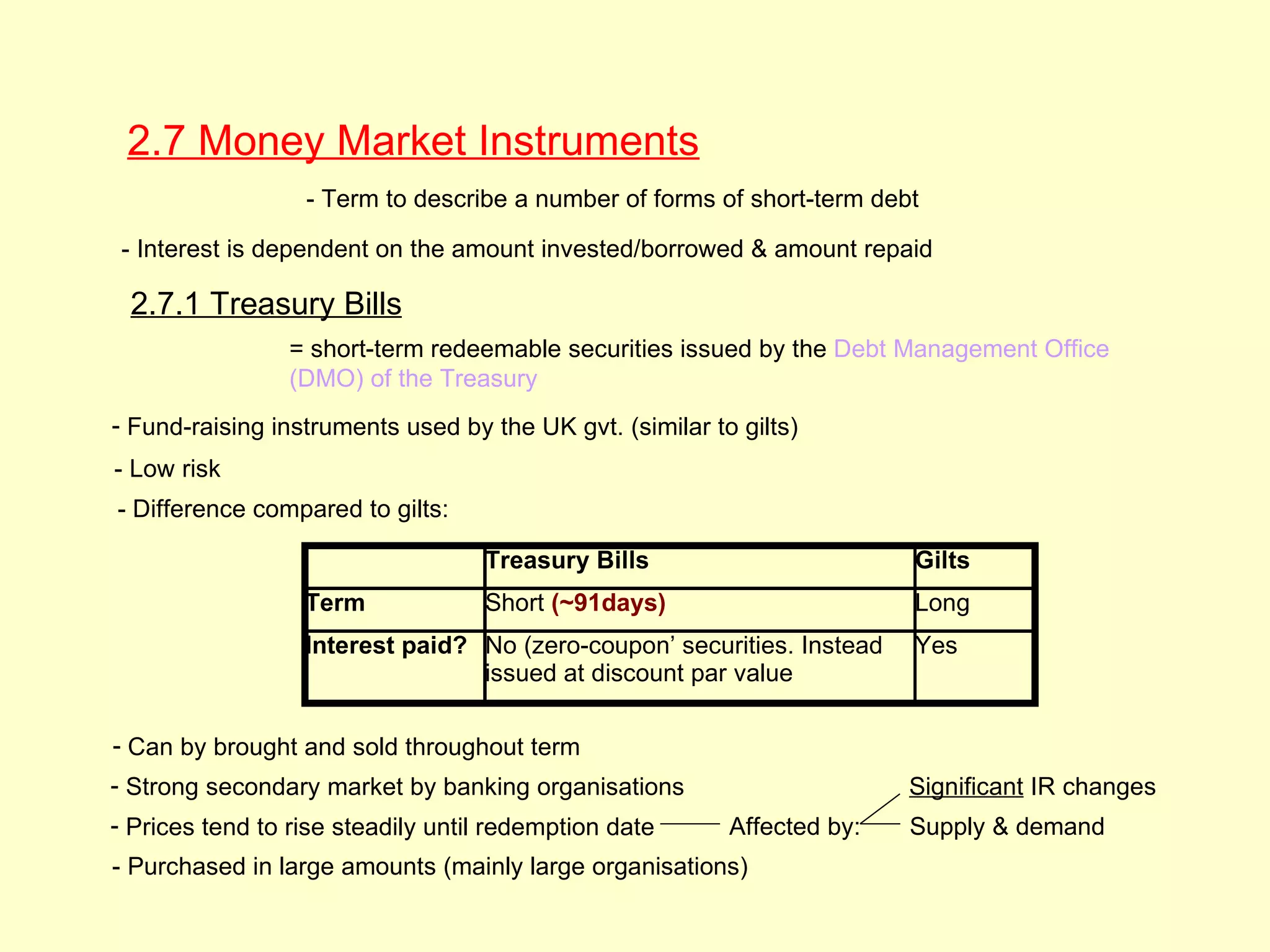2.7 Money Market Instruments
                  - Term to describe a number of forms of short-term debt

 - Interest is dependent on the amount invested/borrowed & amount repaid

 2.7.1 Treasury Bills
                 = short-term redeemable securities issued by the Debt Management Office
                 (DMO) of the Treasury
- Fund-raising instruments used by the UK gvt. (similar to gilts)
- Low risk
- Difference compared to gilts:

                                   Treasury Bills                        Gilts
                  Term             Short (~91days)                       Long
                  Interest paid? No (zero-coupon’ securities. Instead    Yes
                                 issued at discount par value

- Can by brought and sold throughout term
- Strong secondary market by banking organisations                       Significant IR changes
- Prices tend to rise steadily until redemption date      Affected by:   Supply & demand
- Purchased in large amounts (mainly large organisations)
 