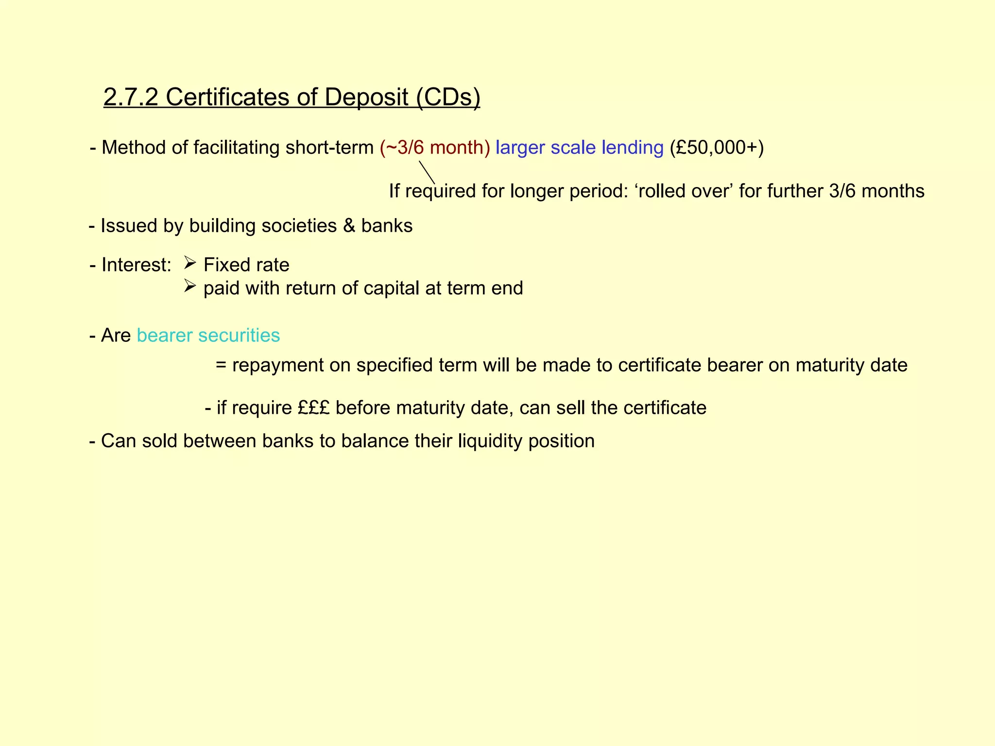 2.7.2 Certificates of Deposit (CDs)
- Method of facilitating short-term (~3/6 month) larger scale lending (£50,000+)

                                     If required for longer period: ‘rolled over’ for further 3/6 months
- Issued by building societies & banks

- Interest:  Fixed rate
             paid with return of capital at term end

- Are bearer securities
               = repayment on specified term will be made to certificate bearer on maturity date

              - if require £££ before maturity date, can sell the certificate
- Can sold between banks to balance their liquidity position
 