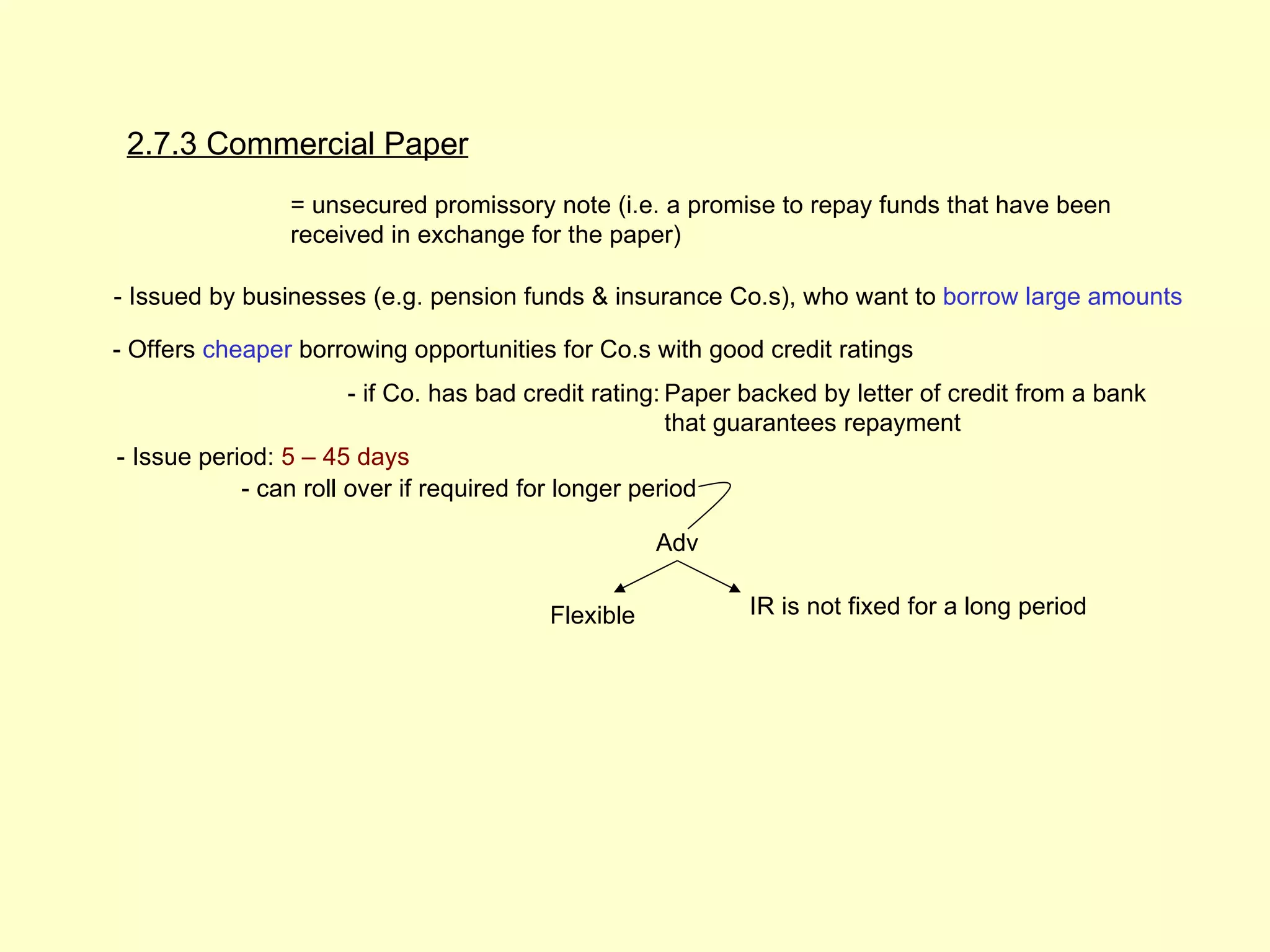 2.7.3 Commercial Paper
                = unsecured promissory note (i.e. a promise to repay funds that have been
                received in exchange for the paper)

- Issued by businesses (e.g. pension funds & insurance Co.s), who want to borrow large amounts

- Offers cheaper borrowing opportunities for Co.s with good credit ratings
                       - if Co. has bad credit rating: Paper backed by letter of credit from a bank
                                                       that guarantees repayment
- Issue period: 5 – 45 days
            - can roll over if required for longer period

                                                    Adv

                                         Flexible           IR is not fixed for a long period
 