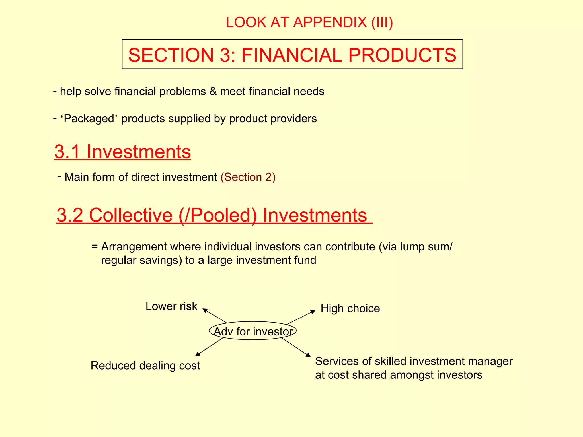 LOOK AT APPENDIX (III)

              SECTION 3: FINANCIAL PRODUCTS                                                  3.1, 3.2




- help solve financial problems & meet financial needs

- ‘Packaged’ products supplied by product providers


3.1 Investments
- Main form of direct investment (Section 2)


3.2 Collective (/Pooled) Investments
       = Arrangement where individual investors can contribute (via lump sum/
         regular savings) to a large investment fund



                  Lower risk                          High choice

                               Adv for investor


       Reduced dealing cost                         Services of skilled investment manager
                                                    at cost shared amongst investors
 