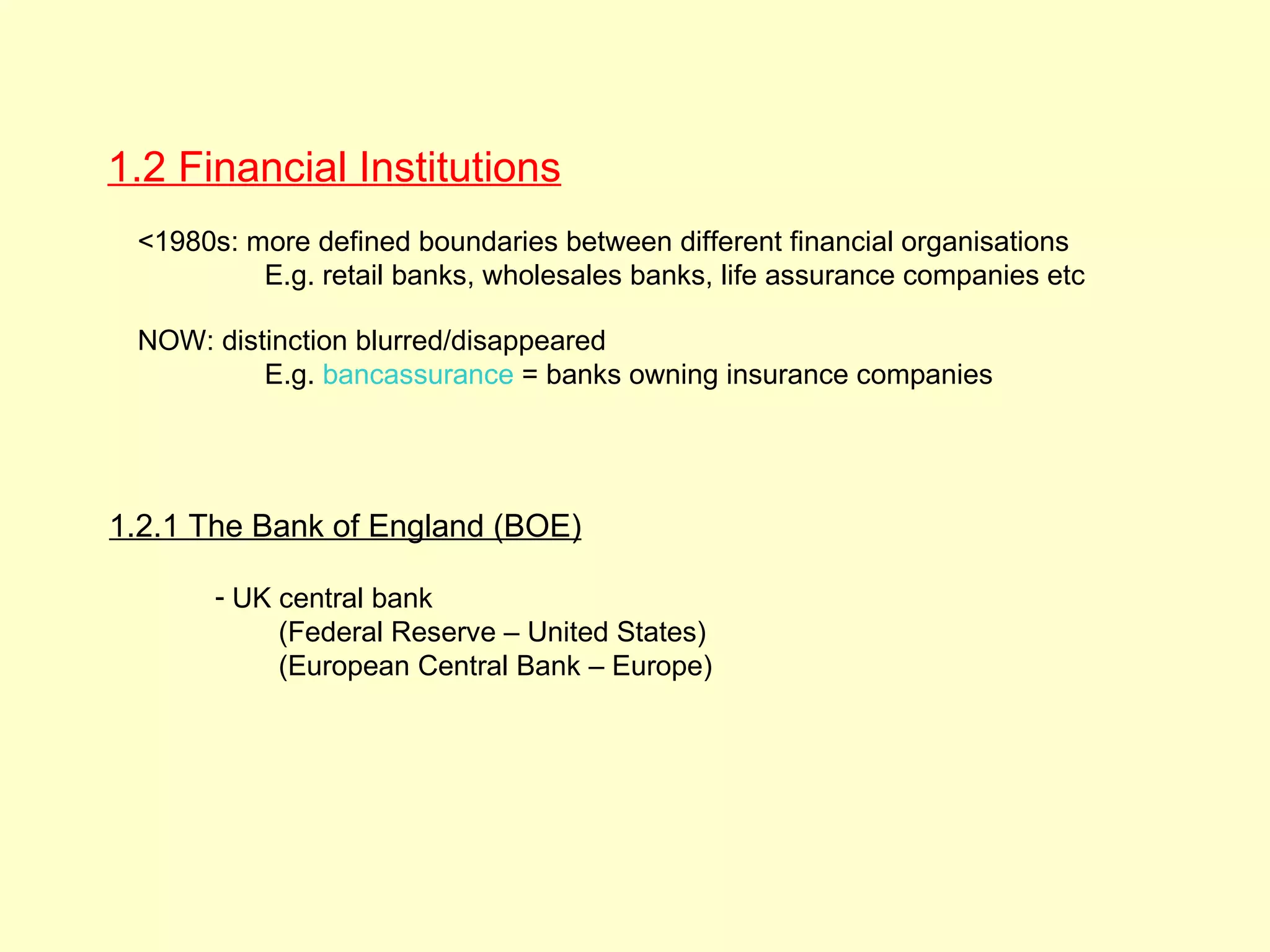 1.2 Financial Institutions
 <1980s: more defined boundaries between different financial organisations
          E.g. retail banks, wholesales banks, life assurance companies etc

 NOW: distinction blurred/disappeared
          E.g. bancassurance = banks owning insurance companies




1.2.1 The Bank of England (BOE)

       - UK central bank
            (Federal Reserve – United States)
            (European Central Bank – Europe)

                                                                              2
                                                                              1.
 