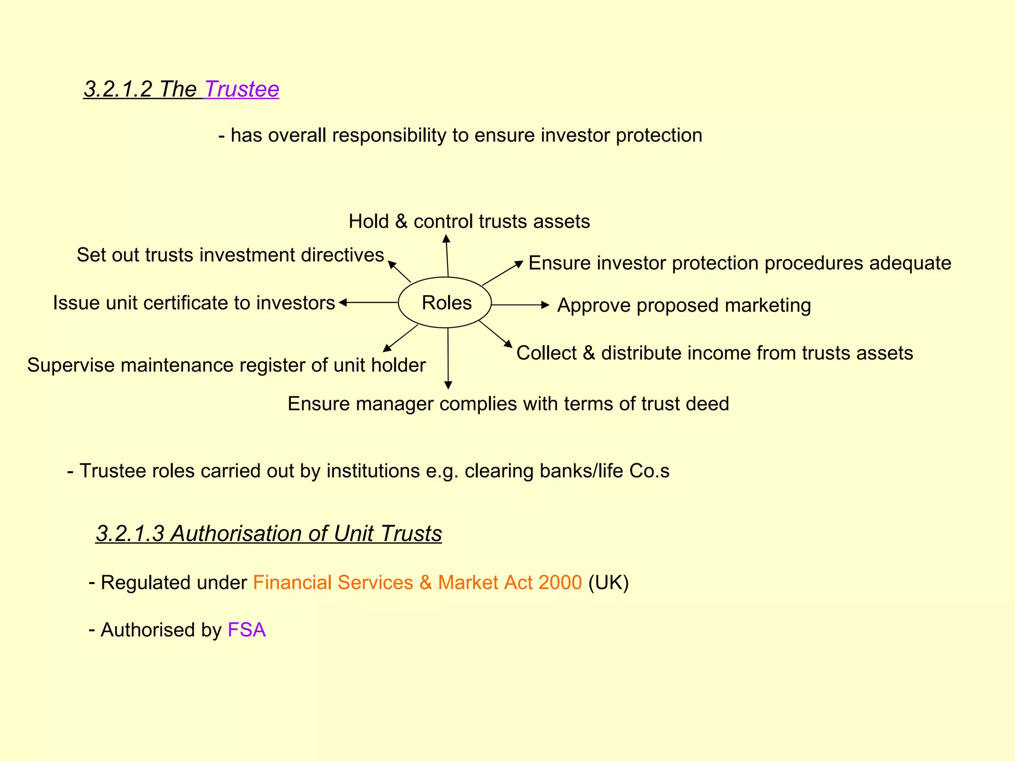 3.2.1.2 The Trustee

                      - has overall responsibility to ensure investor protection



                                        Hold & control trusts assets
     Set out trusts investment directives                   Ensure investor protection procedures adequate

  Issue unit certificate to investors           Roles           Approve proposed marketing

                                                           Collect & distribute income from trusts assets
Supervise maintenance register of unit holder
                               Ensure manager complies with terms of trust deed


    - Trustee roles carried out by institutions e.g. clearing banks/life Co.s


       3.2.1.3 Authorisation of Unit Trusts

      - Regulated under Financial Services & Market Act 2000 (UK)

      - Authorised by FSA
 