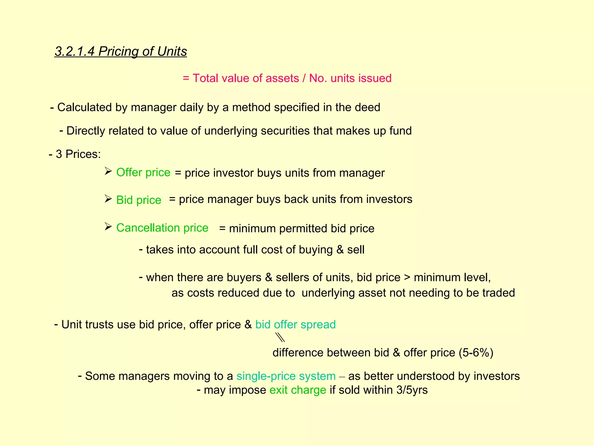 3.2.1.4 Pricing of Units
                             = Total value of assets / No. units issued

- Calculated by manager daily by a method specified in the deed
  - Directly related to value of underlying securities that makes up fund

- 3 Prices:
               Offer price = price investor buys units from manager

               Bid price = price manager buys back units from investors

               Cancellation price = minimum permitted bid price
                    - takes into account full cost of buying & sell

                    - when there are buyers & sellers of units, bid price > minimum level,
                          as costs reduced due to underlying asset not needing to be traded

 - Unit trusts use bid price, offer price & bid offer spread

                                               difference between bid & offer price (5-6%)
      - Some managers moving to a single-price system – as better understood by investors
                          - may impose exit charge if sold within 3/5yrs
 