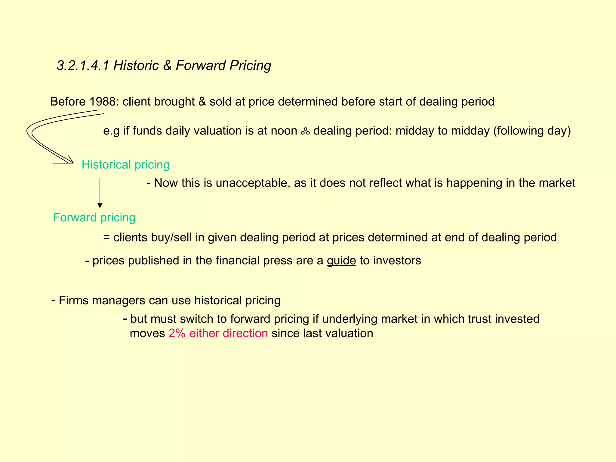 3.2.1.4.1 Historic & Forward Pricing

Before 1988: client brought & sold at price determined before start of dealing period

          e.g if funds daily valuation is at noon ஃ dealing period: midday to midday (following day)

     Historical pricing
                  - Now this is unacceptable, as it does not reflect what is happening in the market

Forward pricing
          = clients buy/sell in given dealing period at prices determined at end of dealing period
      - prices published in the financial press are a guide to investors


- Firms managers can use historical pricing
             - but must switch to forward pricing if underlying market in which trust invested
               moves 2% either direction since last valuation
 