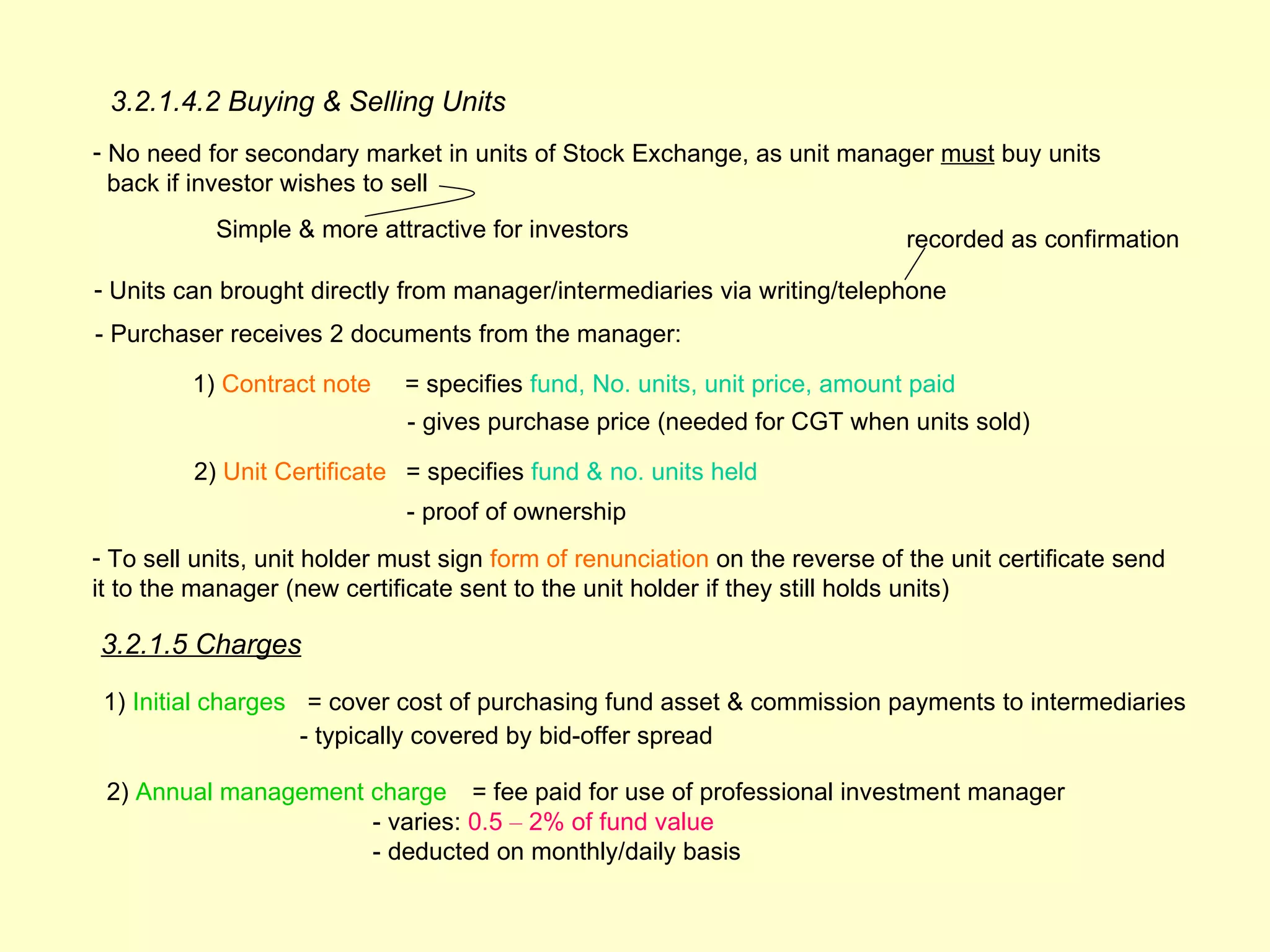 3.2.1.4.2 Buying & Selling Units
- No need for secondary market in units of Stock Exchange, as unit manager must buy units
  back if investor wishes to sell
           Simple & more attractive for investors                             recorded as confirmation

- Units can brought directly from manager/intermediaries via writing/telephone
- Purchaser receives 2 documents from the manager:

         1) Contract note     = specifies fund, No. units, unit price, amount paid
                              - gives purchase price (needed for CGT when units sold)

         2) Unit Certificate = specifies fund & no. units held
                              - proof of ownership
- To sell units, unit holder must sign form of renunciation on the reverse of the unit certificate send
it to the manager (new certificate sent to the unit holder if they still holds units)

3.2.1.5 Charges

 1) Initial charges = cover cost of purchasing fund asset & commission payments to intermediaries
                    - typically covered by bid-offer spread

 2) Annual management charge = fee paid for use of professional investment manager
                      - varies: 0.5 – 2% of fund value
                      - deducted on monthly/daily basis
 