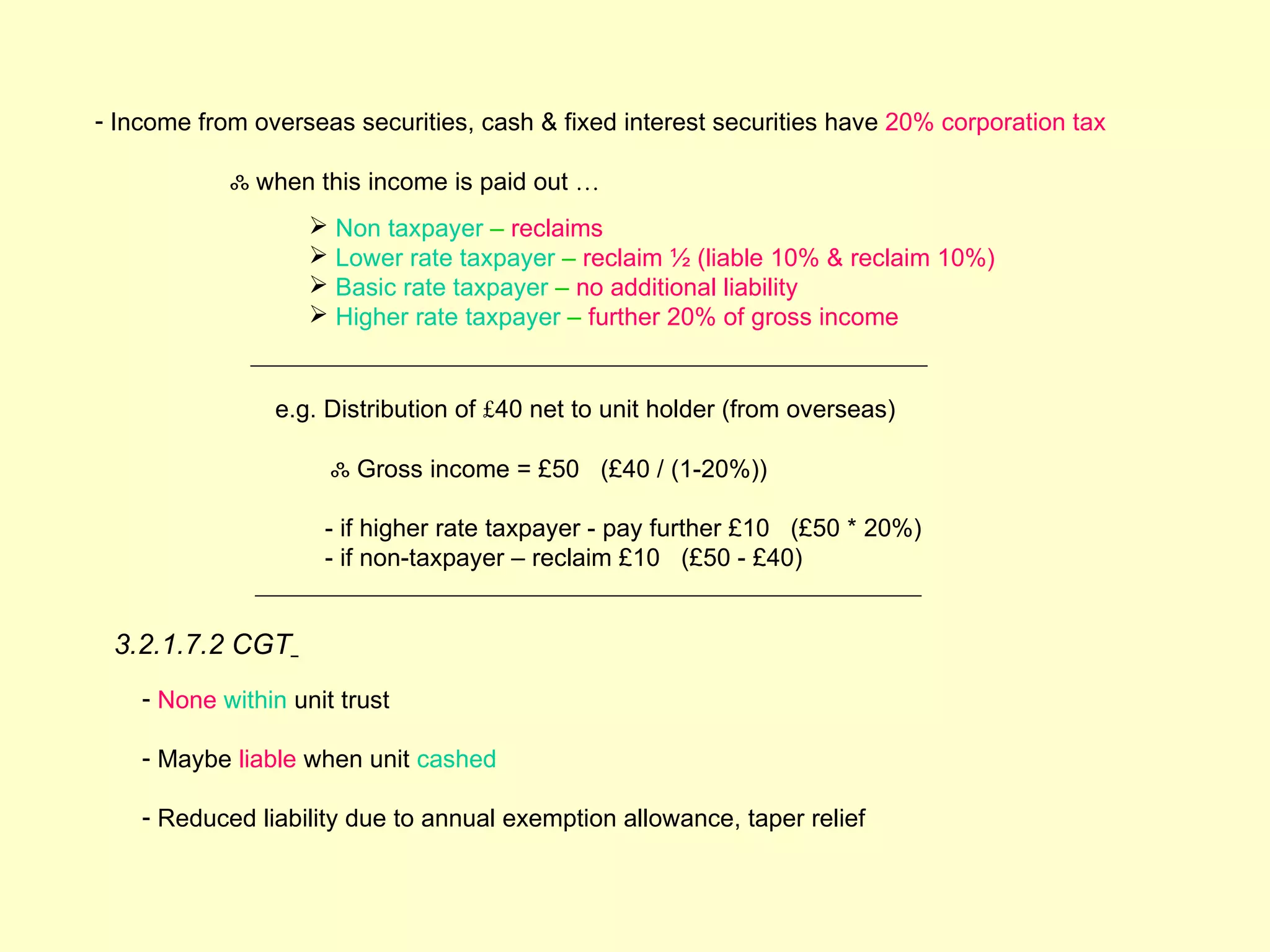 - Income from overseas securities, cash & fixed interest securities have 20% corporation tax

            ஃ when this income is paid out …
                     Non taxpayer – reclaims
                     Lower rate taxpayer – reclaim ½ (liable 10% & reclaim 10%)
                     Basic rate taxpayer – no additional liability
                     Higher rate taxpayer – further 20% of gross income


                e.g. Distribution of £40 net to unit holder (from overseas)

                      ஃ Gross income = £50 (£40 / (1-20%))

                     - if higher rate taxpayer - pay further £10 (£50 * 20%)
                     - if non-taxpayer – reclaim £10 (£50 - £40)


 3.2.1.7.2 CGT
    - None within unit trust

    - Maybe liable when unit cashed

    - Reduced liability due to annual exemption allowance, taper relief
 