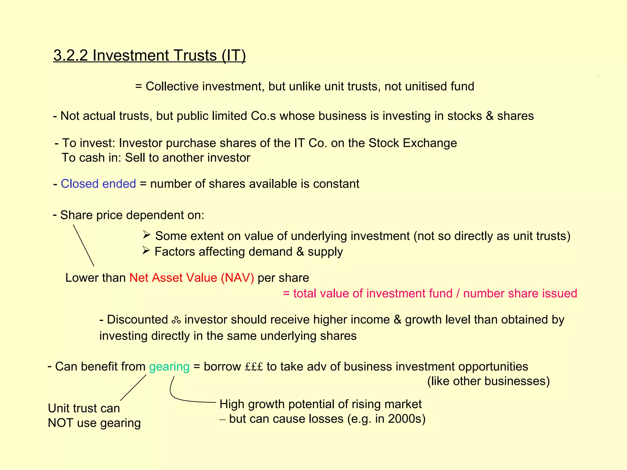 3.2.2 Investment Trusts (IT)
                                                                                                     3.2.2




                = Collective investment, but unlike unit trusts, not unitised fund

- Not actual trusts, but public limited Co.s whose business is investing in stocks & shares

 - To invest: Investor purchase shares of the IT Co. on the Stock Exchange
   To cash in: Sell to another investor

 - Closed ended = number of shares available is constant

- Share price dependent on:
                   Some extent on value of underlying investment (not so directly as unit trusts)
                   Factors affecting demand & supply

   Lower than Net Asset Value (NAV) per share
                                         = total value of investment fund / number share issued

         - Discounted ஃ investor should receive higher income & growth level than obtained by
         investing directly in the same underlying shares

- Can benefit from gearing = borrow £££ to take adv of business investment opportunities
                                                                      (like other businesses)

Unit trust can                  High growth potential of rising market
NOT use gearing                 – but can cause losses (e.g. in 2000s)
 