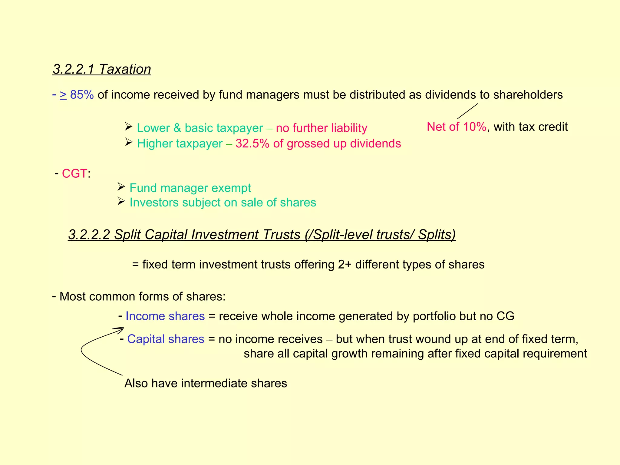 3.2.2.1 Taxation
- > 85% of income received by fund managers must be distributed as dividends to shareholders

             Lower & basic taxpayer – no further liability            Net of 10%, with tax credit
             Higher taxpayer – 32.5% of grossed up dividends

- CGT:
            Fund manager exempt
            Investors subject on sale of shares

  3.2.2.2 Split Capital Investment Trusts (/Split-level trusts/ Splits)

              = fixed term investment trusts offering 2+ different types of shares

- Most common forms of shares:
           - Income shares = receive whole income generated by portfolio but no CG
            - Capital shares = no income receives – but when trust wound up at end of fixed term,
                                    share all capital growth remaining after fixed capital requirement

             Also have intermediate shares
 