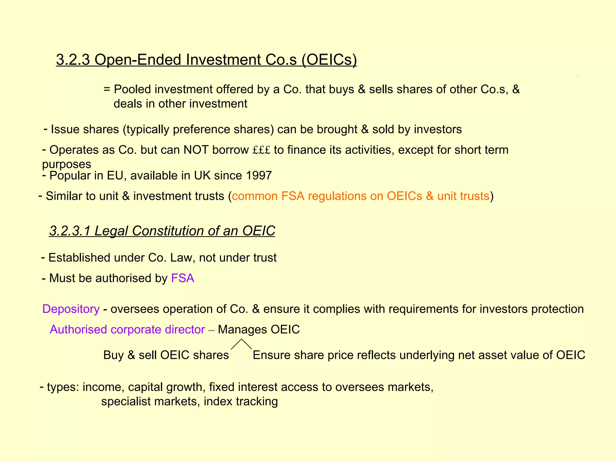 3.2.3 Open-Ended Investment Co.s (OEICs)
                                                                                                    3.2.3




            = Pooled investment offered by a Co. that buys & sells shares of other Co.s, &
              deals in other investment

- Issue shares (typically preference shares) can be brought & sold by investors
- Operates as Co. but can NOT borrow £££ to finance its activities, except for short term
purposes
- Popular in EU, available in UK since 1997
- Similar to unit & investment trusts (common FSA regulations on OEICs & unit trusts)


 3.2.3.1 Legal Constitution of an OEIC
- Established under Co. Law, not under trust
- Must be authorised by FSA

Depository - oversees operation of Co. & ensure it complies with requirements for investors protection
  Authorised corporate director – Manages OEIC

            Buy & sell OEIC shares      Ensure share price reflects underlying net asset value of OEIC

- types: income, capital growth, fixed interest access to oversees markets,
            specialist markets, index tracking
 