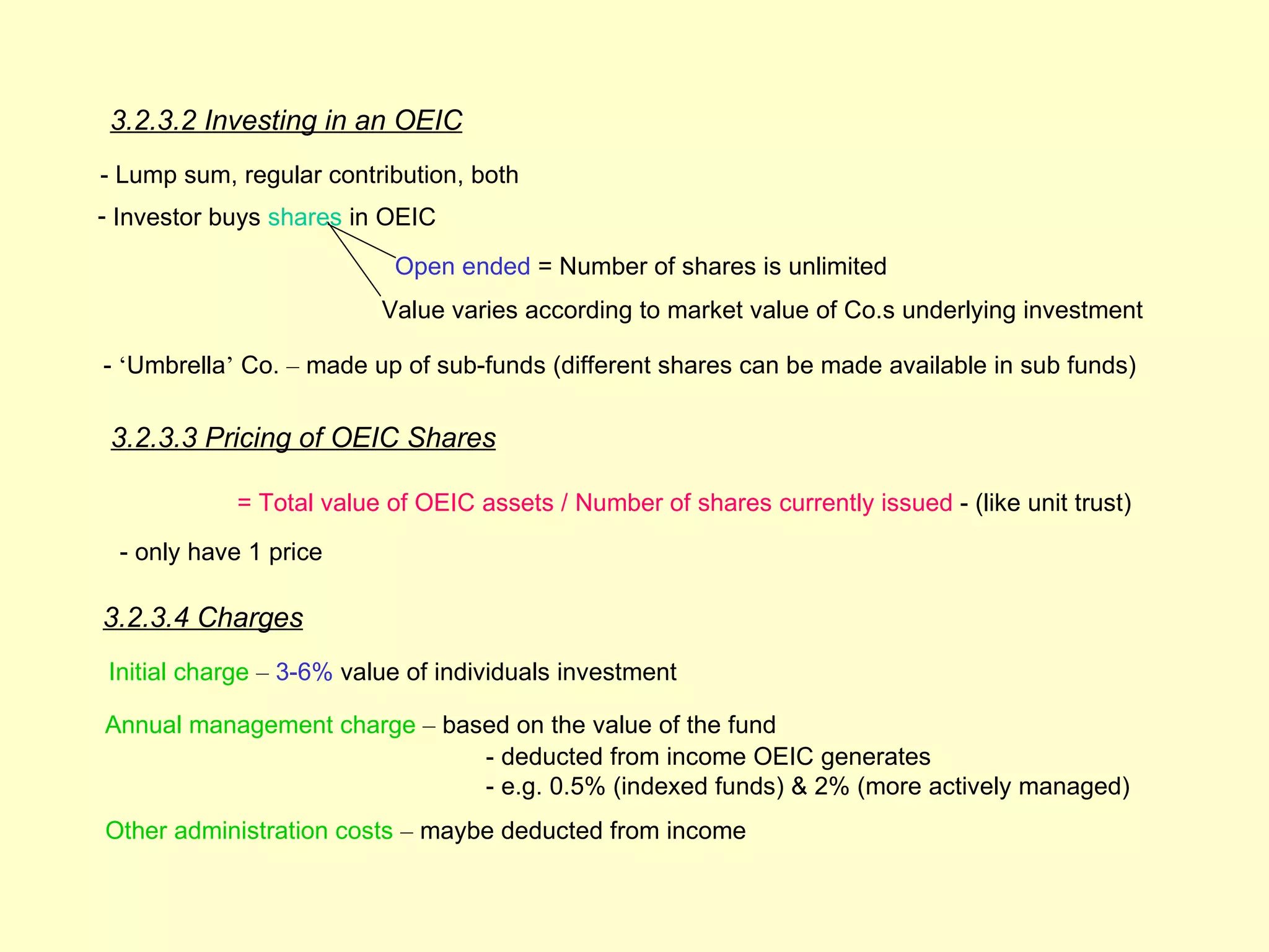3.2.3.2 Investing in an OEIC
- Lump sum, regular contribution, both
- Investor buys shares in OEIC

                          Open ended = Number of shares is unlimited
                         Value varies according to market value of Co.s underlying investment

- ‘Umbrella’ Co. – made up of sub-funds (different shares can be made available in sub funds)

 3.2.3.3 Pricing of OEIC Shares

            = Total value of OEIC assets / Number of shares currently issued - (like unit trust)
 - only have 1 price

3.2.3.4 Charges
Initial charge – 3-6% value of individuals investment

Annual management charge – based on the value of the fund
                              - deducted from income OEIC generates
                              - e.g. 0.5% (indexed funds) & 2% (more actively managed)
Other administration costs – maybe deducted from income
 