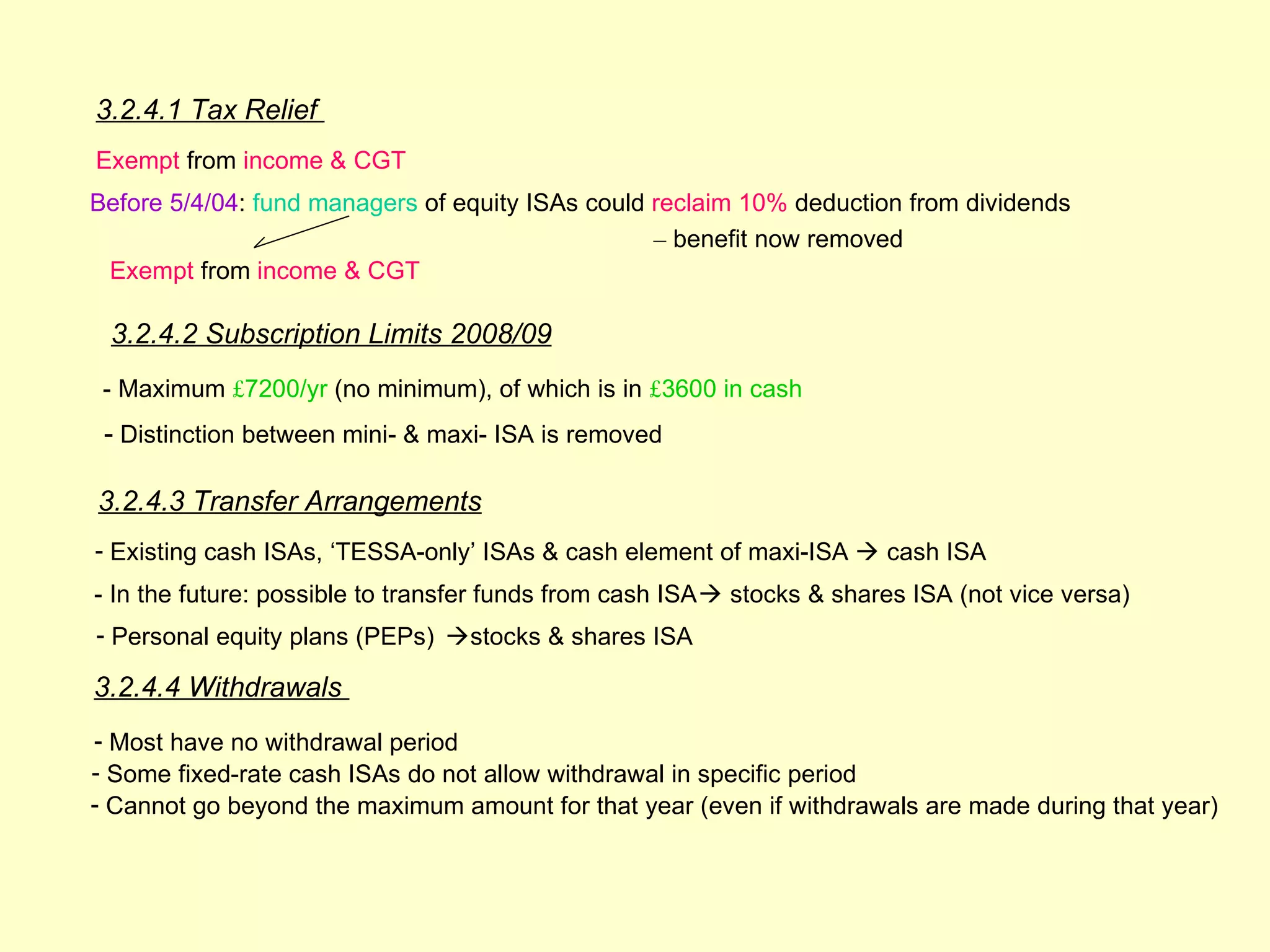 3.2.4.1 Tax Relief
Exempt from income & CGT
Before 5/4/04: fund managers of equity ISAs could reclaim 10% deduction from dividends
                                                  – benefit now removed
 Exempt from income & CGT

 3.2.4.2 Subscription Limits 2008/09
 - Maximum £7200/yr (no minimum), of which is in £3600 in cash
 - Distinction between mini- & maxi- ISA is removed

3.2.4.3 Transfer Arrangements
- Existing cash ISAs, ‘TESSA-only’ ISAs & cash element of maxi-ISA  cash ISA
- In the future: possible to transfer funds from cash ISA  stocks & shares ISA (not vice versa)
- Personal equity plans (PEPs) stocks & shares ISA

3.2.4.4 Withdrawals
- Most have no withdrawal period
- Some fixed-rate cash ISAs do not allow withdrawal in specific period
- Cannot go beyond the maximum amount for that year (even if withdrawals are made during that year)
 