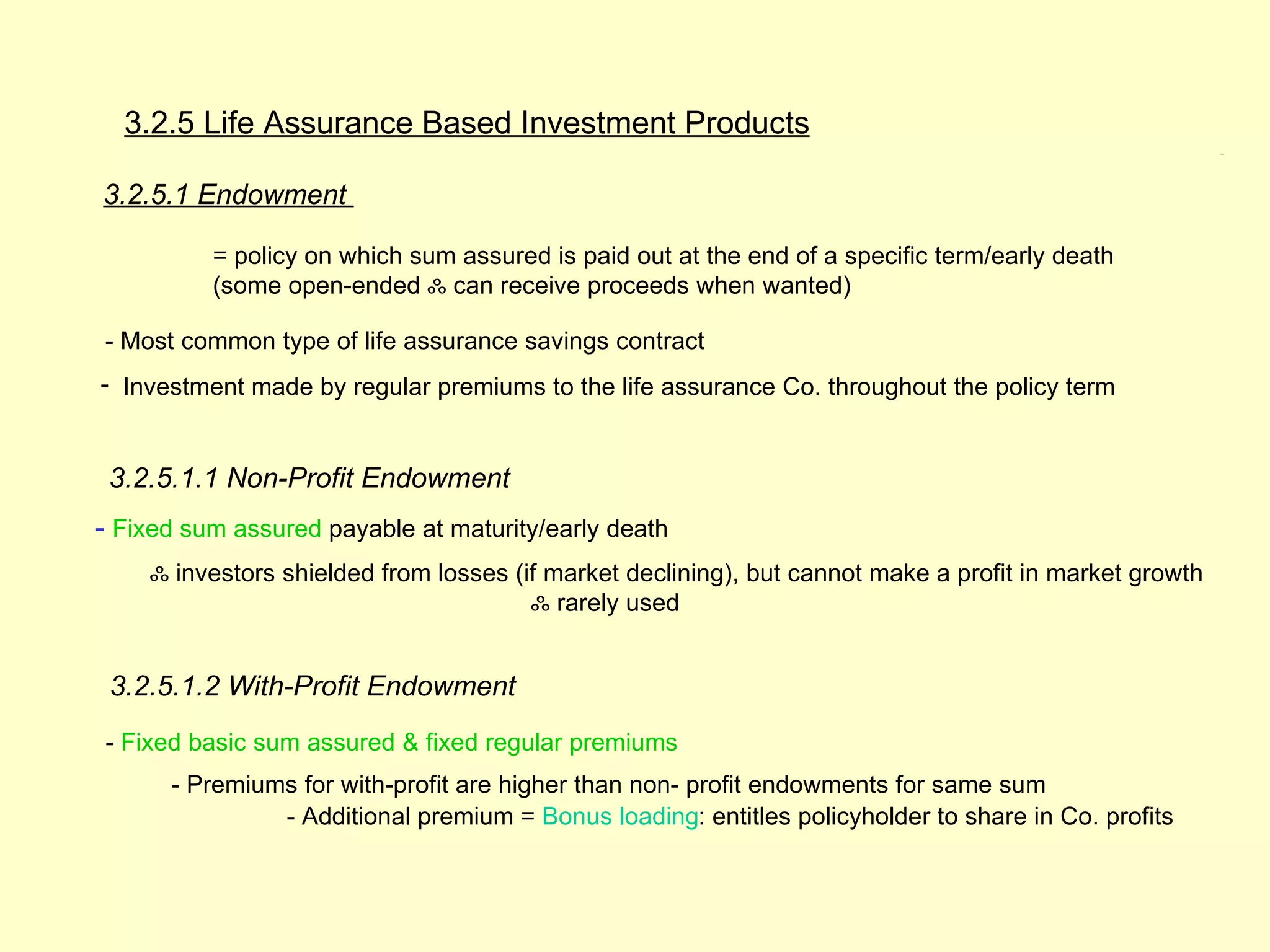 3.2.5 Life Assurance Based Investment Products
                                                                                                        3.2.5




3.2.5.1 Endowment

          = policy on which sum assured is paid out at the end of a specific term/early death
          (some open-ended ஃ can receive proceeds when wanted)

- Most common type of life assurance savings contract
- Investment made by regular premiums to the life assurance Co. throughout the policy term


 3.2.5.1.1 Non-Profit Endowment
- Fixed sum assured payable at maturity/early death
    ஃ investors shielded from losses (if market declining), but cannot make a profit in market growth
                                       ஃ rarely used


 3.2.5.1.2 With-Profit Endowment
- Fixed basic sum assured & fixed regular premiums
      - Premiums for with-profit are higher than non- profit endowments for same sum
               - Additional premium = Bonus loading: entitles policyholder to share in Co. profits
 