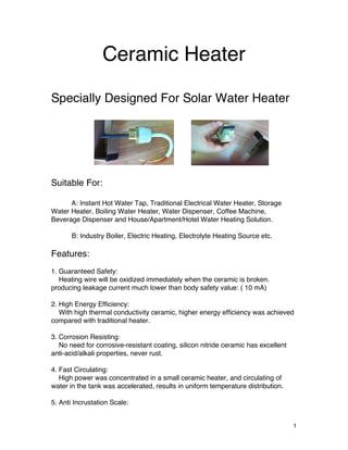   1	
  
Ceramic Heater
Specially Designed For Solar Water Heater
Suitable For:
A: Instant Hot Water Tap, Traditional Electrical Water Heater, Storage
Water Heater, Boiling Water Heater, Water Dispenser, Coffee Machine,
Beverage Dispenser and House/Apartment/Hotel Water Heating Solution.
B: Industry Boiler, Electric Heating, Electrolyte Heating Source etc.
Features:
1. Guaranteed Safety:
Heating wire will be oxidized immediately when the ceramic is broken.
producing leakage current much lower than body safety value: ( 10 mA)
2. High Energy Efficiency:
With high thermal conductivity ceramic, higher energy efficiency was achieved
compared with traditional heater.
3. Corrosion Resisting:
No need for corrosive-resistant coating, silicon nitride ceramic has excellent
anti-acid/alkali properties, never rust.
4. Fast Circulating:
High power was concentrated in a small ceramic heater, and circulating of
water in the tank was accelerated, results in uniform temperature distribution.
5. Anti Incrustation Scale:
 
