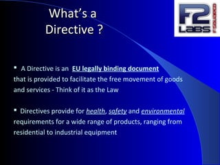 What’s aWhat’s a
Directive ?Directive ?
 A Directive is an EU legally binding document
that is provided to facilitate the free movement of goods
and services - Think of it as the Law
 Directives provide for health, safety and environmental
requirements for a wide range of products, ranging from
residential to industrial equipment
 