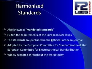 HarmonizedHarmonized
StandardsStandards
 Also known as ‘mandated standards’
 Fulfills the requirements of the European Directives
 The standards are published in the Official European Journal
 Adopted by the European Committee for Standardization & the
European Committee for Electrotechnical Standardization
 Widely accepted throughout the world today
 