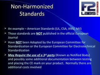 Non-HarmonizedNon-Harmonized
StandardsStandards
 An example – American Standards (UL, CSA, ANSI, Mil)
 Those standards are NOT published in the official European
Journal
 Have NOT been Adopted by the European Committee for
Standardization or the European Committee for Electrotechnical
Standardization
 May Require the use of a 3rd
party (Known as Notified Body)
and possibly some additional documentation between testing
and placing the CE mark on your product. Normally there are
additional costs involved
 