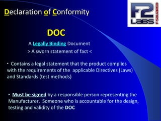 DDeclarationeclaration ooff CConformityonformity
DOCDOC
A Legally Binding Document
> A sworn statement of fact <
• Contains a legal statement that the product complies
with the requirements of the applicable Directives (Laws)
and Standards (test methods)
• Must be signed by a responsible person representing the
Manufacturer. Someone who is accountable for the design,
testing and validity of the DOC
 