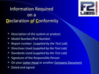 Information RequiredInformation Required
on aon a
DDeclarationeclaration ooff CConformityonformity
 Description of the system or product
 Model Number/Part Number
 Report number (supplied by the Test Lab)
 Directives Used (supplied by the Test Lab)
 Standards Used (supplied by the Test Lab)
 Signature of the Responsible Person
 On your Letter Head or another Company Document
 Dated and signed
 