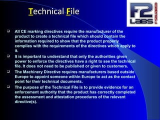 TTechnicalechnical FFileile
 All CE marking directives require the manufacturer of the
product to create a technical file which should contain the
information required to show that the product properly
complies with the requirements of the directives which apply to
it.
 It is important to understand that only the authorities given
power to enforce the directives have a right to see the technical
file. It does not need to be published or given to customers.
 The Machinery Directive requires manufacturers based outside
Europe to appoint someone within Europe to act as the contact
point for their technical documents.
 The purpose of the Technical File is to provide evidence for an
enforcement authority that the product has correctly completed
the assessment and attestation procedures of the relevant
directive(s).
 