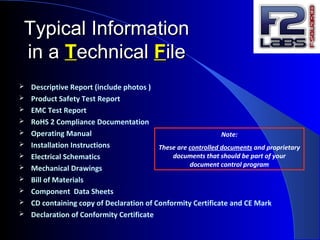 Typical InformationTypical Information
in ain a TTechnicalechnical FFileile
 Descriptive Report (include photos )
 Product Safety Test Report
 EMC Test Report
 RoHS 2 Compliance Documentation
 Operating Manual
 Installation Instructions
 Electrical Schematics
 Mechanical Drawings
 Bill of Materials
 Component Data Sheets
 CD containing copy of Declaration of Conformity Certificate and CE Mark
 Declaration of Conformity Certificate
Note:
These are controlled documents and proprietary
documents that should be part of your
document control program
 