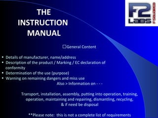 �General Content
• Details of manufacturer, name/address
• Description of the product / Marking / EC declaration of
conformity
• Determination of the use (purpose)
• Warning on remaining dangers and miss use
Also > Information on - - -
Transport, installation, assembly, putting into operation, training,
operation, maintaining and repairing, dismantling, recycling,
& if need be disposal
**Please note: this is not a complete list of requirements
THE
INSTRUCTION
MANUAL
 