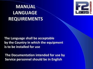 MANUAL
LANGUAGE
REQUIREMENTS
The Language shall be acceptable
by the Country in which the equipment
is to be installed for use
The Documentation intended for use by
Service personnel should be in English
 