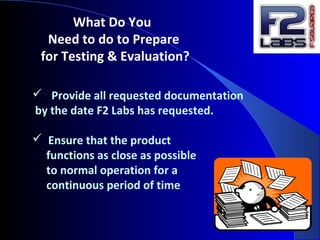What Do You
Need to do to Prepare
for Testing & Evaluation?
 Provide all requested documentation
by the date F2 Labs has requested.
 Ensure that the product
functions as close as possible
to normal operation for a
continuous period of time
 
