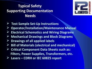 Typical Safety
Supporting Documentation
Needs
 Test Sample Set-Up Instructions
 Operator/Installation/Maintenance Manual
 Electrical Schematics and Wiring Diagrams
 Mechanical Drawings and Block Diagrams
 Drawings of all applied labels
 Bill of Materials (electrical and mechanical)
 Critical Component Data Sheets such as:
Filters, Power Supplies, Transformers, etc.
 Lasers – CDRH or IEC 60825 report
 