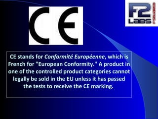 CE stands for Conformité Européenne, which is
French for "European Conformity." A product in
one of the controlled product categories cannot
legally be sold in the EU unless it has passed
the tests to receive the CE marking.
 